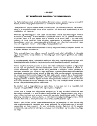 11. FEJEZET

                EGY BENSŐSÉGES GYAKORLAT SZERELMESEKNEK


Az Agykontroll csoportnak tartott előadásában Simonton asszony az élet megannyi stresszéről
beszélt, melyek betegséghez vezethetnek, ha nem kezelik őket megfelelően.

„Betegeink közül nagyon kevesen élnek jó házasságban. Ha jó házasságban él a rákos beteg,
akkor ez az egyik legfontosabb dolog, amivel foglalkozni kell, ez az egyik legjelentősebb ok, ami
miatt életben kelt maradnia."

Mitől válik egy házasság jóvá? Nem tudom erre az összes választ. Saját házasságom Paulával
különösen jó házasság - 36 éven keresztül - gazdag és érdekes volt, de igazából nem értem,
hogy miért. Talán ez a nem teljesen értés is szerepet játszik abban, hogy jó. Ezt csak azért
mondom el, hogy megértsd, nincs közvetlen tapasztalatom a boldogtalan házasságokkal
kapcsolatban, s ezért nem vagyok szakértője a kérdésnek, hogy miként kell megmenteni - vagy
meg kell-e egyáltalán menteni - a házasságot, ha súlyos bajban van.

Ennek ellenére ismerek néhány módszert a házasság megjavítására és gazdagabbá tételére, ha
a férj és a feleség is erre törekszik.

Talán arra számítasz, hogy először a szexről beszélek, mivel sokan ezt tartják a jó házasság
egyik alappillérének. Én ezt inkább a jó házasság egyik eredményének gondolom, és később
beszélek róla.

A házasság legjobb alapja a bensőséges kapcsolat. Nem olyan fajta bensőséges kapcsolat, ami
kisajátítja legbensőbb énünket is, hanem ami mély megértésből és elfogadásból táplálkozik.

Valami elég furcsát akarok javasolni, de ahhoz előbb némi körítés kell. Beszéltünk az Agykontroll
kurzus vége felé jelentkező, felemelő örömérzésről. Valami eddig nem említett is történik itt.
Valami leheletfinom, de mélyen átérzett dolog jelentkezik. A hallgatók, csupán percekkel a
tanfolyam befejezése után, úgy érzik, hogy bensőséges, majdnem szerető kapcsolatba kerültek
egymással. Idegenként érkeznek, akiknek az útjai talán soha nem keresztezték volna egymást,
és hamarosan el kell menniük, hogy tovább éljék saját, egyéni sorsukat. Ez az összetartozás
érzés mégis nagyon könnyen újra felébred, ha megint találkoznak. Sokan ezt annak tulajdonítják,
hogy egy intenzív, az életben egyszer már átélt élményen mentek keresztül. A katonák éreznek
sokszor így az intenzív háborús élmények után. Egy csoportnyi vadidegen ember is hasonlóan
érezne, ha egy délutánra egy liftben rekednének.

Ez azonban csak a magyarázatnak az egyik része, és még csak nem is a nagyobbik. Ezt
ragadják ki leggyakrabban, mert ezt lehet legkönnyebben megfogni.

Valami más is történik, amit megpróbálok elmagyarázni. A mély és hosszú meditációk alatt
kapcsolatok születnek, - az elme érzékeny vevőkészülék, amit finoman megérint más elme -
olyan módon, amit csak azok ismernek igazán, akik egy egész életet töltöttek együtt. A legtöbb
pillanatnyi közvetlenség felszínes, hamis, és némi kellemetlenség érzést hagy bennünk. Rövid
ideig tart. Nem erről az élményről van szó: emez tartós, pszichikus szinten zajlik.

Mivel ez nem túláradó, hanem inkább leheletfinom érzés, ne lepődj meg, ha nem hallottál még
róla egyetlen Agykontroll hallgatótól sem, akivel találkoztál. De említsd csak meg, és az illető
valószínűleg azt fogja mondani: - Ó, igen, mindnyájan éreztük. Gyönyörű volt! Ez egyfajta
mellékterméke az Agykontroll tréningnek. A kurzust nem kimondottan úgy terveztük meg, hogy
ezt elérje.
 