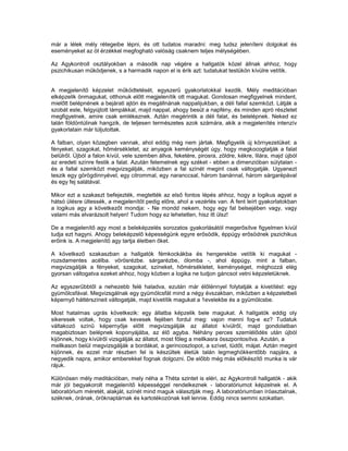már a lélek mély rétegeibe lépni, és ott tudatos maradni: meg tudsz jeleníteni dolgokat és
eseményeket az öt érzékkel megfogható valóság csaknem teljes mélységében.

Az Agykontroll osztályokban a második nap végére a hallgatók közel állnak ahhoz, hogy
pszichikusan működjenek, s a harmadik napon el is érik azt: tudatukat testükön kívülre vetítik.


A megjelenítő képzelet működtetését, egyszerű gyakorlatokkal kezdik. Mély meditációban
elképzelik önmagukat, otthonuk előtt megjelenítik ott magukat. Gondosan megfigyelnek mindent,
mielőtt belépnének a bejárati ajtón és megállnának nappalijukban, a déli fallal szemközt. Látják a
szobát este, felgyújtott lámpákkal, majd nappal, ahogy besüt a napfény, és minden apró részletet
megfigyelnek, amire csak emlékeznek. Aztán megérintik a déli falat, és belelépnek. Neked ez
talán földöntúlinak hangzik, de teljesen természetes azok számára, akik a megjelenítés intenzív
gyakorlatain már túljutottak.

A falban, olyan közegben vannak, ahol eddig még nem jártak. Megfigyelik új környezetüket: a
fényeket, szagokat, hőmérsékletet, az anyagok keménységét úgy, hogy megkocogtatják a falat
belülről. Újból a falon kívül, vele szemben állva, feketére, pirosra, zöldre, kékre, lilára, majd újból
az eredeti színre festik a falat. Azután felemelnek egy széket - ebben a dimenzióban súlytalan -
és a fallal szemközt megvizsgálják, miközben a fal színét megint csak váltogatják. Ugyanezt
teszik egy görögdinnyével, egy citrommal, egy naranccsal, három banánnal, három sárgarépával
és egy fej salátával.

Mikor ezt a szakaszt befejezték, megtették az első fontos lépés ahhoz, hogy a logikus agyat a
hátsó ülésre ültessék, a megjelenítőt pedig előre, ahol a vezérlés van. A fent leírt gyakorlatokban
a logikus agy a következőt mondja: - Ne mondd nekem, hogy egy fal belsejében vagy, vagy
valami más elvarázsolt helyen! Tudom hogy ez lehetetlen, hisz itt ülsz!

De a megjelenítő agy most a beleképzelés sorozatos gyakorlásától megerősítve figyelmen kívül
tudja ezt hagyni. Ahogy beleképzelő képességünk egyre erősödik, éppúgy erősödnek pszichikus
erőink is. A megjelenítő agy tartja életben őket.

A következő szakaszban a hallgatók fémkockákba és hengerekbe vetítik ki magukat -
rozsdamentes acélba. vörösrézbe. sárgarézbe, ólomba -, ahol éppúgy, mint a falban,
megvizsgálják a fényeket, szagokat, színeket, hőmérsékletet, keménységet, méghozzá elég
gyorsan váltogatva ezeket ahhoz, hogy közben a logika ne tudjon gáncsot vetni képzeletüknek.

Az egyszerűbbtől a nehezebb felé haladva, ezután már élőlénnyel folytatják a kivetítést: egy
gyümölcsfával. Megvizsgálnak egy gyümölcsfát mind a négy évszakban, miközben a képzeletbeli
képernyő háttérszíneit váltogatják, majd kivetítik magukat a 1evelekbe és a gyümölcsbe.

Most hatalmas ugrás következik: egy állatba képzelik bele magukat. A hallgatók eddig oly
sikeresek voltak, hogy csak kevesek fejében fordul meg: vajon menni fog-e ez? Tudatuk
váltakozó színű képernyője előtt megvizsgálják az állatot kívülről, majd gondolatban
magabiztosan belépnek koponyájába, az élő agyba. Néhány perces szemlélődés után újból
kijönnek, hogy kívülről vizsgálják az állatot, most főleg a mellkasra összpontosítva. Azután, a
mellkason belül megvizsgálják a bordákat, a gerincoszlopot, a szívet, tüdőt, májat. Aztán megint
kijönnek, és ezzel már részben fel is készültek életük talán legmeghökkentőbb napjára, a
negyedik napra, amikor emberekkel fognak dolgozni. De előbb még más előkészítő munka is vár
rájuk.

Különösen mély meditációban, mely néha a Théta szintet is eléri, az Agykontroll hallgatók - akik
már jól begyakorolt megjelenítő képességgel rendelkeznek - laboratóriumot képzelnek el. A
laboratórium méretét, alakját, színét mind maguk választják meg. A laboratóriumban íróasztalnak,
széknek, órának, öröknaptárnak és kartotékozónak kell lennie. Eddig nincs semmi szokatlan.
 