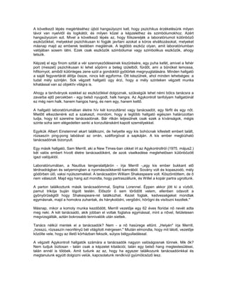 A következő lépés megértéséhez újból hangsúlyozni kell, hogy pszichikus érzékelésünk milyen
távol van nyelvtől és logikától, és milyen közel a képzelethez és szimbólumokhoz. Azért
hangsúlyozom ezt. Mivel a következő lépés az, hogy fölszereljék a laboratóriumot különböző
eszközökkel, melyekkel pszichikusan ki fogják javítani azokat a kóros elváltozásokat, melyeket
másnap majd az emberek testében meglátnak. A legtöbb eszköz olyan, amit laboratóriumban
valójában sosem látni. Ezek csak eszközök szimbólumai vagy szimbolikus eszközök, ahogy
tetszik.

Képzelj el egy finom szitát a vér szennyeződéseinek kiszűrésére, egy puha kefét, amivel a fehér
port (meszet) pszichikusan ki lehet söpörni a beteg izületből, fürdőt, ami a bűnöket lemossa,
hifitornyot, amiből különleges zene szól a gondoktól gyötörtek megnyugtatására. Minden hallgató
a saját fegyvertárát állítja össze, nincs két egyforma. Ott készülnek, ahol minden lehetséges: a
tudat mély szintjén. Sok végzett hallgató úgy érzi, hogy a mély szinteken végzett munka
kihatással van az objektív világra is.

Ahogy a tanítványok ezekkel az eszközökkel dolgoznak, szükségük lehet némi bölcs tanácsra a
zavarba ejtő percekben - egy belső nyugodt, halk hangra. Az Agykontroll tanfolyam hallgatóinál
ez még nem halk, hanem hangos hang, és nem egy, hanem kettő.

A hallgató laboratóriumában életre hív két konzultánst vagy tanácsadót, egy férfit és egy nőt.
Mielőtt elkezdenénk ezt a szakaszt, mondom, hogy a legtöbb hallgató egészen határozottan
tudja, hogy kit szeretne tanácsadónak. Bár ritkán teljesülnek csak ezek a kívánságok, mégis
szinte soha sem elégedetlen senki a konzultánsként kapott személyekkel.

Egyikük Albert Einsteinnel akart találkozni, de helyette egy kis bohócnak kifestett embert talált,
rózsaszín ping-pong labdával az orrán, szélforgóval a sapkáján. A kis ember megbízható
tanácsadónak bizonyult.

Egy másik hallgató, Sam Merrill, aki a New Times-ban cikket írt az Agykontrollról (1975. május2.)
két valós embert hívott életre tanácsadóként, de azok viselkedése meglehetősen különbözött
igazi valójuktól.

Laboratóriumában, a Nautilus tengeralattjárón - írja Merrill -„egy kis ember bukkant elő
térdnadrágban és selyemingben a nyomáscsökkentő kamrából. Sovány volt és kopaszodó, mély
gödörben ülő, vaksi nyúlszemekkel. A tanácsadóm William Shakespeare volt. Köszöntöttem, de ő
nem válaszolt. Majd egy hang azt mondta, hogy partraszállunk, és Willel a kopár partra ugrottunk.

A parton találkoztunk másik tanácsadómmal, Sophia Lorennel. Éppen akkor jött ki a vízből,
pamut trikója buján lógott testén. Először ő sem törődött velem, ellenben odavolt a
gyönyörűségtől hogy Shakespeare-rel találkozhat. Kezet fogtak, kedvességeket mondtak
egymásnak, majd a homokra zuhantak, és hánykolódni, vergődni, hörögni és visítozni kezdtek."

Másnap, mikor a komoly munka kezdődött, Merrill vezetője egy 62 éves floridai nő nevét adta
meg neki. A két tanácsadó, akik jobban el voltak foglalva egymással, mint a nővel, felületesen
megvizsgálták, aztán bokrosabb tennivalóik után siettek.

Tanács nélkül mentek el a tanácsadók? Nem - a nő hasürege eltűnt. „Helyén" írja Merrill,
„hosszú, rózsaszín neonfényű bél világított mérgesen." Miután elmondta, hogy mit látott, vezetője
közölte vele, hogy az illető kórházban fekszik, súlyos bélgyulladással.

A végzett Agykontroll hallgatók számára a tanácsadók nagyon valóságosnak tűnnek. Mik ők?
Nem tudjuk biztosan - talán csak a képzelet kitalációi, talán egy belső hang megtestesülései,
talán ennél is többek. Amit tudunk az az, hogy ha egyszer találkozunk tanácsadóinkkal és
megtanulunk együtt dolgozni velük, kapcsolatunk rendkívül gyümölcsöző lesz.
 