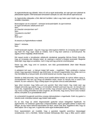 Az agykontrollosnak egy idősebb, néma nő volt az egyik tanácsadója, aki csak igen-nem jelzéssel és
jelbeszéddel segített. A férfi tanácsadó tolmácsként szerepelt, és csak néha állt elő saját tanáccsal.

Az Agykontrollos elképzelte a Dick által leírt borítékot. Látta is egy halom papír között, egy nagy és
rendetlen íróasztalon.

Biztonságban van itt a kézirat? – kérdezte tanácsadónőjétől. Az igent bólintott.
Az egyik temetkezési vállalkozónál van?
Nem.
Az íróasztal a templomban van?
Nem.
Visszakerül a boríték?
Igen.
Kinél van?

Az asszony az Agykontrollosra mutatott.

Nálam? - kérdezte.
Nem.

A férfi tanácsadó segített: - Úgy érti, hogy egy veled egykorú illetőnél. Az ünnepség után megkért
egy fiatal nőt, hogy vigye iratait az irodába, mert ő még beül valahova a tanítványaival. Ne
aggódj, amikor megtalálja, elküldi Dicknek.

Két nappal ezután a temetkezési vállalkozók iskolájának igazgatója felhívta Dicket. Elmondta,
hogy az ünnepség után felkapta iratait, és valahogy a kézirat is közéjük keveredett. Megkérte
titkárnőjét, hogy tegye az asztalára. mert ő még iszik egy pohárral a tanítványaival.

Sokan úgy vélik, hogy amit mi csinálunk, nem több gondolatátvitelnél. (Nem több! Micsoda
nagyokosok!)

A példaként leírt eset - a hiányzó tüdejű férfi esete -, megtörtént. Talán emlékszik a kedves
olvasó, hogy egyvalami hibádzott, egy törött boka. Az Irányító megerősítette (hisz előtte már le is
írta) fülműtétet és a hiányzó tüdőt, de a törött bokánál azt mondta, hogy nem tud róla.

Később az illető elmondta, hogy néhány évvel azelőtt eltörte bokáját, és nyirkos időben sajog is.
Gondolatátvitel? Hát nem úgy ahogy ezt általában értjük, hiszen az irányító nem is tudott a tört
bokáról. Az sem valószínű, hogy a beteg éppen erre gondolt volna az adott pillanatban.

Igaz, lehet mondani, hogy hátha pont erre gondolt. Nem lehet kizárni. Egy másik eset: egy
hallgató elmondta egy esetről, hogy a nő könyökén törésből származó heg van. Az Irányító nem
tudott róla, megkérdezte az illetőt, aki azt mondta. hogy sohasem sérült meg a könyöke. Néhány
nap múlva a beteg elmesélte ezt édes anyjának, aki elmondta, hogy bizony három éves korában
eltörte a könyökét. Ez is gondolatátvitel volna?

Az emberekből kisugárzott pszichikus energia életveszélyben a legerősebb. Ezért oly gyakori a
hatodik érzék működése baleset vagy hirtelen halál esetén.

Ez az oka, hogy az utolsó diagnosztizáló gyakorlat súlyos betegekkel foglalkozik. Az
agykontrollos, ha tudatosan gyakorolja a diagnosztizálást, egyre gyengébb jeleket is képes lesz
felfogni, és egy napon bárkivel kapcsolatba tud lépni, akivel csak akar, függetlenül attól, hogy az
illető bajban van-e vagy sem. A gyakorlás során egyre érzékenyebbé válunk.

Korai tapasztalataim azt mutatták, hogy a gyerekek nagyobb pszichikus képességgel
rendelkeznek, mint a felnőttek. Sokkal kevésbé befolyásolja őket, hogy a Béta szerint valami
 