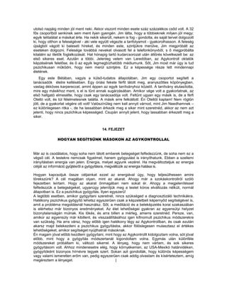 utolsó napjáig minden jól ment neki. Akkor viszont minden esete száz százalékos csőd volt. A 32
fős csoportból senkinek sem ment ilyen gyengén. Jim látta, hogy a többieknek milyen jól megy:
egyik telitalálat a másikat érte. Ha nekik sikerült, nekem is fog - gondolta, és saját tervet dolgozott
ki, hogy otthon a feleségével - aki vele együtt végezte a tanfolyamot - gyakorolhasson. A feleség
újságból vágott ki baleseti híreket, és minden este, szintjükre merülve, Jim megpróbált az
eseteken dolgozni. Felesége továbbá neveket olvasott fel a telefonkönyvből, s ő megpróbálta
kitalálni az illetők foglalkozását. Hat hónapig tartó kudarcsorozat után áttörés következelt be: az
első sikeres eset. Azután a többi. Jelenleg velem van Laredóban, az Agykontroll oktatók
képzésének felelőse, és ő az egyik legmegbízhatóbb médiumunk. Sőt, Jim most már úgy is tud
pszichikusan működni, hogy nem merül szintjére. Ez a képessége része lett mindennapi
életének.
    Egy este Bétában, vagyis a külső-tudatos állapotában, Jim egy csoportot segített a
tanácsadók életre keltésében. Egy óriási fekete férfit látott meg, aranyszőttes köpönyegben,
vastag ékköves karpereccel, amint éppen az egyik tanítványhoz közelít. A tanítvány elutasította,
mire egy másikhoz ment, s el is tűnt annak sugárzásában. Amikor vége volt a gyakorlatnak, az
első hallgató elmesélte, hogy csak egy tanácsadója volt. Feltűnt ugyan egy másik is, de a férfi
Otelló volt, és túl félelmetesnek találta. A másik erre felkiáltott: Én Otellót kaptam! Nem rögtön
jött, de a gyakorlat végére ott volt! Valószínűleg nem kell annyit várnod, mint Jim Needhamnek –
ez különlegesen ritka -, de ha lassabban érkezik meg a siker mint szeretnéd, akkor az nem azt
jelenti, hogy nincs pszichikus képességed. Csupán annyit jelent, hogy lassabban érkezett meg a
siker.


                                            14. FEJEZET

               HOGYAN SEGÍTSÜNK MÁSOKON AZ AGYKONTROLLAL


Már az is csodálatos, hogy soha nem látott emberek betegséget felfedezzünk, de soha nem ez a
végső cél. A testekre nemcsak figyelmet, hanem gyógyulást is irányíthatunk. Ebben a szellemi
irányításban energia van jelen. Energia, melyet agyunk vezérel. Ha megváltoztatjuk az energia
célját az információ gyűjtésről a gyógyításra, megváltozik az energia hatása is.

Hogyan kapcsoljuk össze céljainkat ezzel az energiával úgy, hogy teljesülhessen amire
törekszünk? A cél magában olyan, mint az akarat. Ahogy már a szokáskontrollról szóló
fejezetben leírtam. Hogy az akarat önmagában nem sokat ér. Ahogy a megjelenítéssel
felfedezzük a betegségeket, ugyanúgy jelenítjük meg a testet kóros elváltozás nélküli, normál
állapotban is. Ez a pszichikus gyógyítás. Ilyen egyszerű!
A legtöbb esetben, amikor gyógyítani szeretnél, nincs szükséged a diagnosztizáló technikákra.
Hatékony pszichikus gyógyító lehetsz egyszerűen csak a képzeletbeli képernyőd segítségével is,
amit a probléma megoldásnál használsz. Sőt, a meditáció és a beleképzelés korai szakaszában
is elérhetsz már bizonyos eredményeket. Az élet lehetőségei gyakran az egyensúlyi helyzet
bizonytalanságán múlnak. Kis lökés, és arra billen a mérleg, amerre szeretnéd. Persze, van,
amikor az egyensúly már kibillent, és visszaállításához igen kifinomult pszichikus módszerekre
van szükség. Ha arra vársz, hogy előbb igen hatékony légy az Agykontrollban, és csak ezután
akarsz majd belekezdeni a pszichikus gyógyításba, akkor fölöslegesen mulasztasz el értékes
lehetőségeket, amikor segítséget nyújthatnál másoknak.
Én magam jóval előbb kezdtem gyógyítani, mint hogy az Agykontrollt kidolgoztam volna, sót jóval
előbb, mint hogy a gyógyítás módszertanát kigondoltam volna. Egymás után különféle
módszereket próbáltam ki, változó sikerrel. A lényeg, hogy nem vártam, és sok sikeres
gyógyításom volt. Ahhoz mindenesetre elég, hogy környékemen, az USA-Mexikó határvidéken,
gyógyítóként bizonyos hírnévre tegyek szert. Sokan azt gondolták, hogy különös képességem
vagy valami ismeretlen erőm van, pedig egyszerűen csak addig olvastam és kísérteteztem, amíg
megéreztem a lényeget.                             |
 
