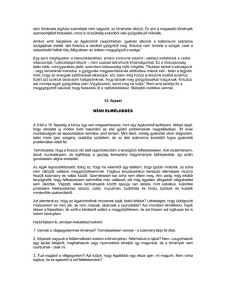 sem törvényes egyházi személyek nem vagyunk, ez törvénybe ütköző. És ami a magasabb törvények
szempontjából fontosabb, nincs is rá szükség a távolból való gyógyítás jól működik.

Amikor erről beszélünk az Agykontroll csoportokban. gyakran idézzük a kafarnaumi százados
szolgájának esetét. akit Krisztus a távolból gyógyított meg. Krisztus nem ismerte a szolgát, csak a
századostól hallott róla.„Még abban az órában meggyógyult a szolga.”

Egy apró megfigyelés: a népszokásokban, amikor kívánunk valamit - például kettétörjük a csirke
villacsontját, hullócsillagot látunk -, nem szabad elárulnunk kívánságunkat. Ez a titokzatosság
talán több, mint gyerekes játék, szerintem bölcsesség rejlik mögötte. Titokban tartott kívánságunk
- vagy témánknál maradva: a gyógyulás megjelenítésének eltitkolása mások elől - talán a legjobb
mód, hogy az energiák szétfolyását elkerüljük, sót, talán még hozzá is teszünk ezáltal azokhoz.
Ezért azt szoktuk tanácsolni hallgatóinknak. hogy tartsák meg gyógyításaikat maguknak. Krisztus
ezt mondja egyik gyógyítása után:„Vigyázzatok, senki meg ne tudja.” Nem arra szólítja fel a
meggyógyított vakokat, hogy fedezzék őt a rejtőzködésben. Mélyebb indítékai vannak.


                                              15. fejezet

                                     NÉMI ELMÉLKEDÉS


A 3-tól a 15. fejezetig a könyv úgy van megszerkesztve, mint egy Agykontroll tanfolyam. Abban segít,
hogy elmédet új módon tudd használni az élet gyötrő problémáinak megoldásában. 30 éves
munkásságom és tapasztalatom terméke, amit leírtam. Mint látod, mindig gyakorlati síkon dolgoztam,
talán mivel igen szegény családba születtem, és az élet számomra kezdettől fogva gyakorlati
problémákat vetett fel.

Természetes, hogy e hosszú idő alatt elgondolkoztam a lenyűgöző felfedezéseken. Sok olvasmányom,
tanult munkatársaim, de legfőképp a gazdag keresztény hagyományok befolyásoltak, így aztán
gondolataim aligha eredetiek.

Az egyik legcsodálatosabb dolog az, hogy ha valamiről úgy találtam, hogy igazán működik, az soha
nem ütközött vallásos meggyőződésemmel. Tragikus évszázadokon keresztül ellenséges viszony
feszült tudomány és vallás között. Személyesen ezt soha nem éltem meg. Ami pedig még inkább
lenyűgözött, hogy felfedezéseim semmiféle más vallással, sőt még egyetlen elfogadott világnézettel
sem ütköztek. Végzett, lelkes tanítványaink között éppúgy van ateista, mint katolikus, különféle
protestáns felekezetekhez tartozó, zsidó, muzulmán, buddhista és hindu; tudósok és kutatók
mindenféle szakterületről.

Azt jelentené ez, hogy az Agykontrollnak nincsenek saját, belső értékei? Lehetséges, hogy kidolgozott
módszereim se nem jók, se nem rosszak, akárcsak a szorzótábla? Azt mondtam elmélkedni, fogok
ebben a fejezetben, de erről a kérdésről szilárd a meggyőződésem. és azt hiszem ezt logikusan be is
tudom bizonyítani.

Hadd fejtsem ki, amolyan kiskatekizmusként:

1. Vannak a világegyetemnek törvényei? Természetesen vannak - a tudomány tárja fel őket.

2. Képesek vagyunk-e felülemelkedni ezeken a törvényeken. Áttörhetünk-e rajtuk? Nem. Leugorhatunk
egy épület tetejéről, meghalhatunk vagy nyomorékká tehetjük így magunkat, de a törvények nem
csorbulnak - csak mi.

3. Tud magáról a világegyetem? Azt tudjuk. hogy legalábbis egy része igen: mi magunk. Nem volna
logikus, ha az egészről is ezt feltételeznénk?
 