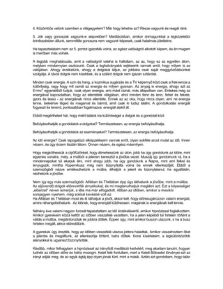 4. Közömbös velünk szemben a világegyetem? Már hogy lehetne az? Része vagyunk és reagál ránk.

5. Jók vagy gonoszak vagyunk-e alapvetően? Meditációban, amikor önmagunkkal a legközelebbi
érintkezésben állunk, semmiféle gonoszra nem vagyunk képesek, csak hatalmas jótettekre.

Ha tapasztalataim nem az 5. pontot igazolták volna, az egész valóságról alkotott képem, és én magam
is merőben más volnék.

A legjobb meghatározás, amit a valóságról valaha is hallottam, az az, hogy ez az egyetlen álom,
melyben mindannyian osztozunk. Csak a leghalványabb sejtéseink vannak arról, hogy milyen is az
valójában. Ahogy érzékelünk, ahogy a dolgokat látjuk, az jobbára csak saját meggyőződésünket
szolgálja. A távoli dolgok nem kisebbek, és a szilárd dolgok nem igazán szilárdak.

Minden csak energia. A szín és hang, a kozmikus sugárzás és a TV képernyő közt csak a frekvencia a
különbség, vagy hogy mit csinál az energia és milyen gyorsan. Az anyag is energia, ahogy azt az
      2
E=mc egyenletből tudjuk, csak olyan energia, ami mást csinál, más állapotban van. Érdekes még az
energiával kapcsolatban, hogy az ellentétek világában, ahol minden fenn és lenn, fehér és fekete,
gyors és lassú - az energiának nincs ellentéte. Ennek az az oka, hogy nincs olyan, ami ne energia
lenne, beleértve téged és magamat és bármit, amit csak ki tudsz találni. A gondolkodás energiát
fogyaszt és teremt, pontosabban fogalmazva: energiát alakít át.

Ebből megértheted hát, hogy miért találok kis különbséget a dolgok és a gondolat közt.

Befolyásolhatják a gondolatok a dolgokat? Természetesen, az energia befolyásolhatja.

Befolyásolhatják a gondolatok az eseményeket? Természetesen, az energia befolyásolhatja.

Az idő energia? Csak tapogatózó elképzeléseim vannak erről, olyan sokféle arcot mutat az idő. Innen
nézem, és úgy érzem tisztán látom. Onnan nézem, és egész másmilyen.

Hogy megköthessük a cipőfűzőnket, hogy átmehessünk az úton, jobb ha úgy gondolunk az időre, mint
egyenes vonalra, mely, a múltból a jelenen keresztül a jövőbe vezet. Muszáj így gondolnunk rá, ha a
mindennapokat túl akarjuk élni, mint ahogy jobb, ha úgy gondolunk a Napra, mint ami felkel és
lenyugszik, mintha Kopernikusz még nem bizonyította volna be ennek ellenkezőjét. Ebből a
szemszögből nézve emlékezhetünk a múltra, élhetjük a jelent és bizonytalanul, ha egyáltalán,
nézhetünk a jövőbe.

Nem így egy más szemszögből. Alfában és Thétában épp úgy láthatunk a jövőbe, mint a múltba.
Az eljövendő dolgok előrevetítik árnyékukat, és mi megtanulhatjuk meglátni azt. Ezt a képességet
„előérzet” néven ismerjük, s léte ma már elfogadott. Abban az időben, amikor a mexikói
sorsjegyen nyertem, még sokkal kevésbé volt az.
Ha Alfában és Thétában most és itt láthatjuk a jövőt, akkor kell, hogy előresugározzon valami energiát,
amire ráhangolódhatunk. Az időnek, hogy energiát küldhessen, magának is energiának kell lennie.

Néhány éve valami nagyon furcsát tapasztaltam az idő érzékeléséről, amikor hipnózissal foglalkoztam.
Amikor gyerekeim közül kettőt az időben visszafelé vezettem, ha a jelen képéből túl hirtelen történt a
váltás a múltba, megtántorodtak és jobbra dőltek. Éppen úgy, mint amikor buszon utazunk, s ha a busz
hirtelen megáll, akkor előredőlünk.

A gyerekek úgy érezték, hogy az időben visszafelé utazva jobbra haladtak. Amikor visszahoztam őket
a jelenbe és megálltunk, az ellenkezője történt, balra dőltek. Korai kísérleteim, a legkülönbözőbb
alanyokkal is ugyanezt bizonyították.

Később, mikor felhagytam a hipnózissal az irányított meditáció kedvéért, meg akartam tanulni, hogyan
tudnék az időben előre és hátra mozogni. Kelet felé fordultam, mert a Keleti Bölcselet törvényei ezt az
irányt adják meg, de az egyik égtáj épp olyan jónak tűnt, mint a másik. Aztán azt gondoltam, hogy talán
 
