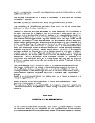 segíthet a mozgásban, ha a hipnózisból szerzett tapasztalataim alapján a jövőt bal oldalamra, a múltat
a jobb oldalamra tenném.

Ezen a bolygón a nap keletről hozza az új napot, és nyugatra viszi. - Mi lenne, ha dél felé fordulnék a
meditációban? - gondoltam.

Kelet a bal, nyugat a jobb oldalamon lenne, és így a bolygó időfolyamához igazodnék.

Hogy megtaláltam-e a Föld időfolyamát, nem tudom. De azt tudom, hogy dél felé fordulva jobban
tájékozódom az időben, és jobban mozgok benne.

Foglalkozzunk most még komolyabb kérdésekkel. Az elmúlt fejezetekben többször említettem a
Magasabb Intelligenciát. Ez az elnevezés talán egy semmitmondó utalás Istenre? Nem tudom
bizonyítani, amit mondani fogok; hittel kell szólnom. A válaszom: nem. Magasabb Intelligencián én nem
Istent értem. Nagybetűvel írom le nevét, mert tisztelem, de számomra nem Isten A világegyetem úgy
tűnik hihetetlen hatékonysággal működik a legkisebb veszteség nélkül. Mikor egyik lábamat a másik
elé teszem, nem hihetem, hogy Isten eleve elrendelése, hogy nem botlok meg, és nem is a Magasabb
Intelligencia ügye, kizárólag az enyém. Genetikusan arra vagyok programozva, hogy megtanuljak járni,
ez Isten munkája. Most, hogy már megtanultam, a lépések rutinja rajtam múlik. Vannak olyan lépések
is az életben, amelyek rutinból nem mennek, és szükségem lehet az öt érzéken kívüli információkra
ahhoz, hogy dönteni tudjak. Ilyenkor a Magasabb Intelligenciához fordulok. Néha nagy jelentőségű,
egyetemes tanácsra van szükségem. Ilyenkor Istenhez fordulok. Imádkozom. Én az intelligencia
számtalan szintjének egy folyamát látom, ami az élettelen dolgoktól a növényeken és állatokon
keresztül, majd az emberen és a Magasabb Intelligencián át az Istenig tart. Olyan tudományos
csatornákat találtam, ahol minden szinttel kommunikálni tudok, az élettelentől kezdve a Magasabb
Intelligenciáig. Ellenőrzött körülmények között kísérleteket folytattam, és ismétlések során
bizonyítottam azok eredményeit. Bárki, aki e könyvet olvassa, vagy részt vesz az Agykontroll
tanfolyamon, meg tudja ezeket ismételni. Ezt értem a „tudományos” szó alatt. A többi csak elmélkedés
és hit, de ez nem.

Csak még egy elmélet: hosszú történelmünk során, mi emberek most léptünk át egy fejlődési
fokot. Agyunk kifejlődését. Ez már lezárult, minden lehetséges agytekervényűnk megvan. A
következő fejlődési stádium már folyamatban van, és ez szellemünk kifejlődése. A most még
különlegesnek tartott pszichikus képességek mindannyiunknak természetesek lesznek, éppúgy,
mint ma a végzett Agykontroll hallgatóknak, és azoknak az olvasóknak, akik a könyv lépéseit
követték.
Ezekből a kis elmélkedésekből látható, hogy sajátos képem van a világról, az igazságról és a
valóságról. Joggal kérdezheted hát:

Minden Agykontroll hallgató hasonló véleményre jut hasonló tapasztalatok alapján? - Nem,
távolról sem. Hadd mondjak egy példát.
Azok közül, akik az Agykontroll gyakorlatához kötődve élnek, meglepően sokan válnak vegetáriánussá.
Legközelebbi munkatársam. Hany McKnight is ezt tette nemrég. Én továbbra is élvezettel eszem jó
marhahúst.



                                            16. FEJEZET

                            ELIGAZÍTÓ LISTA A TECHNIKÁKHOZ



Ha már valamennyi leírt technikát elsajátítottad, akkor a többi Agykontroll hallgatóhoz hasonlóan,
használd közülük a neked legjobban megfelelőket, s a többit hagyd el! Könnyen felújíthatod tudásod,
és jó eredményeket érhetsz el, ha az egyelőre félretett részeket szükség esetén gyorsan újra átveszed.
 