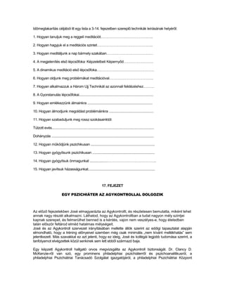 Időmegtakarítás céljából itt egy lista a 3-14. fejezetben szereplő technikák leírásának helyéről:

1. Hogyan tanuljuk meg a reggeli meditációt……………………………………..

2. Hogyan hagyjuk el a meditációs szintet………………………………………..

3. Hogyan meditáljunk a nap bármely szakában…………………………………

4. A megjelenítés első lépcsőfoka: Képzeletbeli Képernyőd…………………….

5. A dinamikus meditáció első lépcsőfoka…………………………………………

6. Hogyan oldjunk meg problémákat meditációval……………………………….

7. Hogyan alkalmazzuk a Három Ujj Technikát az azonnali felidézéshez………

8. A Gyorstanulás lépcsőfokai................................................................................

9. Hogyan emlékezzünk álmainkra ......................................................................

10. Hogyan álmodjunk megoldást problémáinkra ................................................

11. Hogyan szabaduljunk meg rossz szokásainktól:

Túlzott evés..............................................................................................................

Dohányzás ..............................................................................................................

12. Hogyan működjünk pszichikusan .....................................................................

13. Hogyan gyógyítsunk pszichikusan ...................................................................

14. Hogyan gyógyítsuk önmagunkat ...................…………………………………..

15. Hogyan javítsuk házasságunkat........................................................................



                                                                     17. FEJEZET

                            EGY PSZICHIÁTER AZ AGYKONTROLLAL DOLGOZIK



Az előző fejezetekben José elmagyarázta az Agykontrollt, és részletesen bemutatta, miként lehet
annak nagy részét alkalmazni. Láthatod, hogy az Agykontrollban a tudat nagyon mély szintjei
kapnak szerepet, és felmerülhet benned is a kérdés, vajon nem veszélyes-e, hogy életedben
talán először feltárod elméd hatalmas mélységeit.
José és az Agykontroll szervezet irányításában mellette állók szerint az eddigi tapasztalat alapján
elmondható, hogy a tréning előnyeivel szemben még csak minimális „nem kívánt mellékhatás” sem
jelentkezett. Más szavakkal ez azt jelenti, hogy ez ideig, José és kollégái legjobb tudomása szerint, a
tanfolyamot elvégzettek közül senkinek sem lett ebből származó baja.

Egy képzett Agykontroll hallgató orvos megvizsgálta az Agykontroll biztonságát. Dr. Clancy D.
McKenzie-ről van szó, egy prominens philadelphiai pszichiáterről és pszichoanalitikusról, a
philadelphiai Pszichiátriai Tanácsadó Szolgálat igazgatójáról, a philadelphiai Pszichiátriai Központ
 