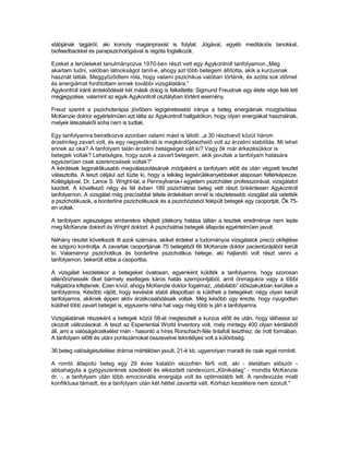 stábjának tagjáról, aki komoly magánpraxist is folytat. Jógával, egyéb meditációs tanokkal,
biofeedbackkel és parapszichológiával is régóta foglalkozik.

Ezeket a területeket tanulmányozva 1970-ben részt vett egy Agykontroll tanfolyamon.„Meg
akartam tudni, valóban látnokságot tanít-e, ahogy azt több betegem állította, akik a kurzusnak
hasznát látták. Meggyőződtem róla, hogy valami pszichikus valóban történik, és azóta sok időmet
és energiámat fordítottam ennek további vizsgálatára.”
Agykontroll iránti érdeklődését két másik dolog is felkeltette: Sigmund Freudnak egy élete vége felé tett
megjegyzése, valamint az egyik Agykontroll osztályban történt esemény.

Freud szerint a pszichoterápia jövőbeni legígéretesebb iránya a beteg energiáinak mozgósítása.
McKenzie doktor egyértelműen azt látta az Agykontroll hallgatókon, hogy olyan energiákat használnak,
melyek létezéséről soha nem is tudtak.

Egy tanfolyamra beiratkozva azonban valami mást is látott: „a 30 résztvevő közül három
érzelmileg zavart volt, és egy negyediknél is megkérdőjelezhető volt az érzelmi stabilitás. Mi lehet
ennek az oka? A tanfolyam talán érzelmi betegséget vált ki? Vagy ők már érkezésűkkor is
betegek voltak? Lehetséges, hogy azok a zavart betegeim, akik javultak a tanfolyam hatására
egyszerűen csak szerencsések voltak?”
A kérdések legpraktikusabb megválaszolásának módjaként a tanfolyam előtt és után végzett tesztet
választotta. A teszt céljául azt tűzte ki, hogy a lelkileg legsérülékenyebbeket alaposan feltérképezze.
Kollégájával, Dr. Lance S. Wright-tal, a Pennsylvania-i egyetem pszichiáter professzorával, vizsgálatot
kezdett. A következő négy és fél évben 189 pszichiátriai beteg vett részt önkéntesen Agykontroll
tanfolyamon. A vizsgálat még precízebbé tétele érdekében ennél is részletesebb vizsgálat alá vetették
a pszichotikusok, a borderline pszichotikusok és a pszichózisból felépült betegek egy csoportját. Ők 75-
en voltak.

A tanfolyam egészséges emberekre kifejtett jótékony hatása láttán a tesztek eredménye nem lepte
meg McKenzie doktort és Wright doktort. A pszichiátriai betegek állapota egyértelműen javult.

Néhány részlet következik itt azok számára, akiket érdekel a tudományos vizsgálatok precíz okfejtése
és szigorú kontrollja. A zavartak csoportjának 75 betegéből 66 McKenzie doktor pacientúrájából került
ki. Valamennyi pszichotikus és borderline pszichotikus betege, aki hajlandó volt részt venni a
tanfolyamon, bekerült ebbe a csoportba.

A vizsgálat kezdetekor a betegeket óvatosan, egyenként küldték a tanfolyamra, hogy szorosan
ellenőrizhessék őket bármely esetleges káros hatás szempontjából, amit önmagukra vagy a többi
hallgatóra kifejtenek. Ezen kívül, ahogy McKenzie doktor fogalmaz, „stabilabb” időszakukban kerültek a
tanfolyamra. Később rájött, hogy kevésbé stabil állapotban is küldheti a betegeket; négy olyan került
tanfolyamra, akiknek éppen aktív érzékcsalódásaik voltak. Még később úgy érezte, hogy nyugodtan
küldhet több zavart beteget is, egyszerre néha hat vagy még több is járt a tanfolyamra.

Vizsgálatának részeként a betegek közül 58-at megtesztelt a kurzus előtt és után, hogy láthassa az
okozott változásokat. A teszt az Experiential World Inventory volt, mely mintegy 400 olyan kérdésből
áll, ami a valóságérzékelést méri - hasonló a híres Rorschach-féle tintafolt teszthez, de írott formában.
A tanfolyam előtti és utáni pontszámokat összevetve tekintélyes volt a különbség:

36 beteg valóságészlelése drámai mértékben javult, 21-é kb. ugyanolyan maradt és csak egyé romlott.

A romló állapotú beteg egy 29 éves katatón skizofrén férfi volt, aki - életében először -
abbahagyta a gyógyszerének szedését és elkezdett randevúzni.„Klinikailag” - mondta McKenzie
dr. -, a tanfolyam után több emocionális energiája volt és optimistább lett. A randevúzás miatt
konfliktusa támadt, és a tanfolyam után két héttel zavarttá vált. Kórházi kezelésre nem szorult."
 