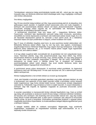 Természetesen valamennyi beteg pszichoterápiás kezelés alatt állt - sokuk egy éve vagy még
hosszabb ideje, ami McKenzie doktornak kitűnő lehetőséget adott, hogy megfigyelje a tanfolyam
utáni klinikai változásokat.

Íme néhány megfigyelése:

Egy 30 éves skizofrén beteg korábban azt hitte, hogy parancsnokság alatt áll, és telepatikus úton
gyilkosságra kapott utasítást. A megfelelő embert szerencsére soha nem tudta megtalálni. A
tanfolyam után pszichoterápiás üléseken először volt képes „téveszmerendszerét" megvitatni.
Emocionális energiája sokkal nagyobb lett, és optimistábbá vált. Nemsokára folytatta
tanulmányait, és kandidátusi fokozatot szerzett.
 „A tanfolyamnak köszönhető, hogy erre képes volt" - magyarázza McKenzie doktor.
Huszonnyolc, különböző fajta depressziótól szenvedő beteg közül (involuciós, pszichotikus,
skizoaffektiv és mániás depressziós) a tanfolyam után kellemesen jobban érezte magát. Az a nő,
aki fokozódott depresszióról számolt be, nemcsak a teszt szerint javult, de a többiekhez
hasonlóan képes volt olyan problémákon is dolgozni, amiken korábban nem tudott.

Egy 21 éves nő eltökélten öngyilkos akart lenni, és akut pszichózis kezdeti stádiumában volt.
Biztosította McKenzie doktort affelöl, hogy ha nem fog tudni, rajta segíteni, mindenképpen
öngyilkosságot követ el. McKenzie felajánlotta, hogy vegyen részt egy tanfolyamon. A hét végére
McKenzie doktor döbbenten állt: „a nő mindenki másnál jobban reagált. Egyik legdrámaibb
javulás volt, amit valaha is láttam."

A nő egy újfajta nyugalmat talált, racionálisabb lett, és gondolatai már nem száguldoztak össze-
vissza. Hasonlóan jelentős, hogy mély pesszimizmusának nagy része elillant. Egy klinikai
beszámolóban McKenzie és Wright elmondja, hogy „kórházi kezelés, és nagy adag gyógyszer
sem tudta volna ilyen mértékben megnyugtatni a beteget". Két hét múlva megismételte a
tanfolyamot, és tovább javult. A változás drámai volt. A következő hat hónapban
pszichoterápiájában jobban tudott dolgozni. Egy évvel később McKenzie doktor akut
betegségéből teljesen kigyógyultnak könyvelhette el.

A pszichózisok persze súlyos elmezavarok. A neurózisok sokkal enyhébbek. Az Agykontroll
tanfolyamon részt vett 189 beteg közül 114-nek csak neurózisa volt. Ők is valamennyien hasznát
látták a tanfolyamnak.

Klinikai megfigyeléseiket a már említett cikkben az orvosok így összegezték:

„Azok, akik folytatták a technikák gyakorlását, jelentősen meg tudták változtatni életüket, de még
a rendszeresen nem gyakorlók is krízis idején használni tudták a technikákat, amikor stresszel
kellett megbirkózniuk, vagy fontos döntést kellett hozniuk. Valamennyien elméjük kitágulásáról
számoltak be. Felfedezték, hogy elméjüket új módon is tudják használni. A csoport lelkesedése a
tanfolyam vége felé megnőtt, és legtöbben magasabb és pozitívabb emocionális szintet
tapasztaltak.

A zavartak csoportjában is impresszionáló klinikai változást figyelhettünk meg. Csak az említett
egy beteg vált zavartabbá (a randevúzni kezdő 29 éves beteg), a többinek különböző mértékben,
de hasznára vált a tanfolyam. Sok érzelmileg sivár (emocionális reakciót nem, vagy alig mutató)
beteg először mutatta lelkesedés jeleit. A jelek szerint a tanfolyam után változott az emocionális
energia szintje, és javult a hangulatuk. Pozitívabban gondolkoztak jövőjükről, s egyesek jobban
megértették pszichotikus folyamataikat. Az érzékcsalódásos betegek állapota egyértelműen javult
a tanfolyam hatására.

A betegek lazábbá váltak és csökkent szorongásuk. Megtanulták, hogy problémáik
megértésében, kezelésében és megoldásában bízhatnak saját erőforrásaikban. és ez a
képesség növelte önbizalmukat.
 