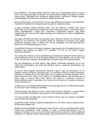 Egy kivételével, a 189 beteg alapján McKenzie doktor azt a következtetést vonta le, hogy a
kurzus „nem csak biztonságos és előnyös", de a pszichoterápia integráns részeként is rendkívül
hasznos lehet". Manapság szinte valamennyi betege elvégzi a tanfolyamot. Közülük egyesek
pszichoterápiáját, akár két évvel is lerövidítik az Agykontroll technikák.

Ezen technikák egyike, az Álomkontroll, könnyen nagy áttörésnek bizonyulhat a pszichiátriában.
A problémák megértésének és megoldásának ez gyors és megbízható módja.

A freudi analízisben járatos McKenzie doktor nem lát konfliktust a spontán álom freudi
értelmezése, és az Agykontrollos programozott álmok értelmezése között. „A freudi álomvágy a
válasz megtalálásának a vágya lesz"- magyarázza. Figyelmeztet azonban, hogy fontos
meggyőződni arról, hogy egy nem tudatos álomvágy nem szorította-e ki a válasz megtalálásának
tudatos vágyát".

Egy beteg, akit McKenzie doktor már egy ideje kezelt, felhívta őt telefonon és elmondta, hogy
mellkasi és hasi fájdalmak miatt kórházba fekszik be. McKenzie azt javasolta, hogy inkább
pszichiátriai osztályra menjen. A telefon nem okozott meglepetést, már egy ideje számítani
lehetne rá. A nő lelkiállapota ugyanis romlott.

A pszichiátrián McKenzie azt javasolta a betegnek, hogy programozzon önmagának álmot, ami a
következő négy kérdésre ad választ: Mi a probléma? Hol van az? Mi okozta? Hogyan
szabadulhat meg tőle?

Íme a beteg álma: férjével és három gyerekével egy kanyargós úton autózott. Havazni kezdett, és
a kocsi lecsúszott az útról. Az autót nemsokára befedte a hó. Férje leállíttatta vele a motort, majd
5 vagy 10 ember jött a városból, akik kiásták őket. Az autóból kijutva három gyerekük eltűnt.

Alig egy kőhajításnyira, az útnak teljesen vége szakadt. Derékszögű útleágazás volt ott, ami
megint csak derékszögben, egy másik útba torkollott, majd az, ugyancsak derékszögben, egy
autósztrádába.

Az asszony álmát hallgatva McKenzie-ben felmerült a gyanú, hogy egy bélszakaszt ír le, és
megkérte, rajzoljon térképet a „kanyargós útról". Az út pontosan követte az emberi bél lefutását,
arányaiban is megfelelt annak. Sőt, egy későbbi orvosi vizsgálat pont ott talált elzáródást, ahol a
kocsi lecsúszott az útról, vagyis, ahol a vékony-, és vastagbél találkozik. Más szavakkal ez azt
jelenti, hogy az asszony álma (noha semmit nem tudott az anatómiáról, kimaradt a
középiskolából) pontosan megmutatta a hat méteres emberi bélnek azt a hüvelyknyi szakaszát,
ahol az elzáródás volt.

Tovább menve: a hó álmának jelképrendszere szerint egy tejtermék volt, ami bélpanaszát okozta,
és valamilyen módon kiváltotta az elzáródást.

Férjének tanácsa, hogy állítsa le a motort - megint csak szimbolikus formában -, a legjobb tanács
volt, amit kaphatott. Azt jelentette, hogy „állítsa le a test üzemanyag ellátását, ne egyen".

A 8 vagy 10 ember, aki kiásta őket, az álom nyelvén a két kéz ujjai. Ez a gyógyító „kézrátételt"
vagy a műtétet reprezentálhatta.

Gyerekeinek hirtelen eltűnése vágyának beteljesedése volt. Azt kívánta, hogy ne legyenek útban,
és férje jobban figyeljen őrá.

McKenzie doktor átszállíttatta a beteget egy másik kórházba, mivel az ilyen bélelzáródás sürgős
műtétet tesz szükségessé. Álmát megértve, és azzal a tudással felfegyverezve, amit az
Agykontroll tanfolyam során az elme test feletti uralmáról tanult, valamint a műtét megelőzése
érdekében a nő elkezdte feloldani bélelzáródását. Egy órával McKenzie doktor álomra alapozott
 
