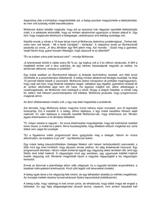 diagnózisa után a kórházban megerősítették azt, a beteg azonban megszüntette a bélelzáródást,
és nem volt szükség műtéti beavatkozásra.

McKenzie doktor később megtudta, hogy ezt az asszonyt már négyszer operálták bélelzáródás
miatt, s a sebészek elmondták, hogy az minden alkalommal ugyanazon a helyen alakult ki. Úgy
tűnt, hogy megtanulta létrehozni a betegséget, valahányszor arra lelkileg szüksége volt.

Később ennek a nőnek a 18 éves lánya ment el McKenzie doktorhoz problémájával: „Terhes lett,
noha nem volt férjnél. - Mi a fenét csináljak? - kérdezte". A válaszhoz ismét az Álomkontrollt
javasolta az orvos. „A lány álmában egy férfi jelent meg. Azt mondta: - Szüld meg a gyereket,
várjál három évig, gyere hozzám feleségül, majd utazzunk el az államból!"

"Én se tudtam volna jobb tanácsot adni" - mondja McKenzie.

„A tizenévesek között a válási arány 80 %-os, így logikus volt a 3 év otthoni várakozás. A férfi a
megfelelő ember volt a lány számára, de egy sikeres házasságnak nagyobb az esélye, ha
elmennek otthonról, messze a szülőktől."

Egy másik esetben az Álomkontroll teljesen új terápiás technikához vezetett, ami több évvel
rövidítette le a pszichoterápia időtartamát. A beteg minden alkalommal felvágta csuklóját, ha férje
10 percnél többet késett a vacsoráról. McKenzie doktor hónapokon át próbálta megmagyarázni,
hogy csak azt hiszi, hogy férjének késésére reagál, valójában egy régebbi, gyerekkori érzését éli
át, amikor alkoholista apja nem jött haza. Ha egyszer megérti ezt, akkor abbahagyja a
csuklóvagdosást, de McKenzie nem boldogult a nővel. Ahogy a dolgok haladtak, a nőnek még
kb. kétévi, heti kétszeri pszichoterápiára volt kilátása. McKenzie javasolta, hogy programozzon
magának álmot.

Az álom döbbenetesen kreatív volt, s egy nap alatt megoldotta a problémát.

Azt álmodta, hogy McKenzie doktor magnóra mond néhány olyan mondatot, ami őt leginkább
bosszantja. Ezt a kazettát ő, a beteg, otthon lejátssza, s egy másik kazettára felveszi saját
reakcióit. Ez után lejátssza a második kazettát McKenzie-nek, hogy értelmezze azt. Minden
egyes értelmezésre a nő álmában felkiáltott:

"Ó, milyen ostoba is vagyok! - Az orvos értelmezése megvilágította, hogy két különböző realitást
kever össze: a múltat és a jelent. Álma hozzásegítette, hogy életében először megértse ezt, soha
többé nem vágta fel csuklóját.

"Ez a figyelemre méltó programozott álom gyógyította meg a beteget. Három év múlva
ellenőriztem, és továbbra is jól volt" - írja MacKenzie doktor.

Egy másik beteg klausztrofóbiában (beteges félelem zárt helyen tartózkodástól) szenvedett, s
több mint egy évet kínlódott, hogy eljusson annak okához. Az elég érdekesnek bizonyult. Egy
programozott álomban, három másik emberrel együtt egy négyszög alakú területen állt, amit egy
földön lévő kötél határolt. A négyszögön kívül egy sarokban, egy ugyancsak kötéllel határolt
kisebb négyszög volt. Mindenki megpróbált kijutni a nagyobb négyszögből a kis négyszögön
keresztül.

Ennek az álomnak a jelentősége akkor válik világossá, ha a nagyobb területet anyaméhként, a
kisebbet méhnyakként értelmezzük. Kívül zöld legelő volt tehenekkel (mellek).

A beteg egyik társa a kis négyszög felé rohant, de egy láthatatlan akadály (a méhfal) megállította.
Az övcsatja melletti részhez konzervdobozok fűzére kapcsolódott (köldökzsinór).

A beteg tudta, hogy valahogy ki kell onnan jutnia, de elhatározta, hogy előbb maga elé engedi a
többieket. Ez egy fajta idegességérzést okozott benne, olyasmit, mint amikor beszédet kell
 