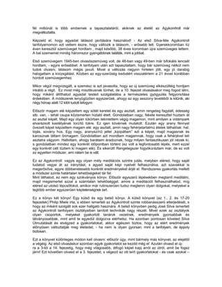 fél milliónál is több embernek a tapasztalatáról, akiknek az életét az Agykonrtroll már
megváltoztatta.

Képzeld el, hogy agyadat látásod javítására használod! - Az első Silva-féle Agykontroll
tanfolyamomon azt vettem észre, hogy változik a látásom, - erősebb lett. Gyerekkoromban tíz
éven keresztül szemüveget hordtam , majd később, 38 éves koromban újra szemüveges lettem.
A bal szememet mindig háromszor gyengébbnek találták, mint a jobbat.

Első szemüvegem 1945-ben olvasószemüveg volt, de 48-ban vagy 49-ben már bifokális lencsét
hordtam, - egyre erősebbet. A tanfolyam után azt tapasztaltam, hogy bár szemüveg nélkül nem
tudok olvasni, látásom mégis javult. Mivel a változás nagyon hirtelen jött, egy jó darabig
halogattam a kivizsgálást. Közben az egy-szerűség kedvéért visszatértem a 21 évvel korábban
hordott szemüvegemhez.

Mikor végül megvizsgált, a szemész is azt javasolta, hogy az új szemüveg elkészültéig hordjam
inkább a régit. Ez most még misztikusnak tűnhet, de a 10. fejezet olvasásakor meg fogod látni,
hogy miként állíthatod agyadat tested szolgálatába a természetes gyógyulás felgyorsítása
érdekében. A módszerek lenyűgözően egyszerűek, ahogy az egy asszony leveléből is kitűnik, aki
négy hónap alatt 12 kilót tudott lefogyni:

Először magam elé képzeltem egy sötét keretet és egy asztalt, amin rengeteg fagylalt, édesség
stb. van, - tehát csupa közismerten hizlaló ételt. Gondolatban nagy, fekete kereszttel húztam át
az asztal képét. Majd egy olyan tükörben tekintettem végig magamon, mint amilyen a vidámpark
elvarázsolt kastélyának torzító tükre. Ez igen kövérnek mutatott. Ezután egy arany fénnyel
övezett képet képzeltem magam elé: egy asztalt, amin nagy fehérjetartalmú ételek láthatóak: hal,
tojás, sovány hús. Egy nagy, aranyszínű jellel „kipipáltam” ezt a képet, majd magasnak és
karcsúnak láttam önmagam. Gondolatban azt mondtam magamnak, hogy csak a fehérjével teli
asztalra vágyom. Hallottam, ahogy barátaim áradoznak, hogy milyen fantasztikusan jól nézek ki,
s gondolatban mindez egy konkrét időpontban történt (ez volt a legfontosabb lépés, mert ezzel
egy konkrét célt tűztem ki magam elé). És sikerült! Rengetegszer fogyókúráztam már, de ez volt
az egyetlen módszer, ami nálam be is vált.

Ez az Agykontroll: vagyis egy olyan mély meditációs szintre jutás, melyben eléred, hogy saját
tudatod vegye át az irányítást, s agyad saját képi nyelvét felhasználva, azt szavakkal is
megerősítve, egyre döbbenetesebb konkrét eredményeket érjél el. Rendszeres gyakorlás mellett
a módszer szinte határtalan lehetőségeket tár fel.
Mint láthatod, ez nem egy szokványos könyv. Először egyszerű lépésekben megtanít meditálni,
majd megismertet azzal a számtalan lehetőséggel, amire a meditációt felhasználhatod, míg
eléred az utolsó lépcsőfokot, amikor már rutinszerűen tudsz megtenni olyan dolgokat, melyeket a
legtöbb ember egyszerűen képtelenségnek tart.

Ez a könyv két könyv! Egy külső és egy belső könyv. A külső könyvet (az 1., 2. és 17-20
fejezetek) Philip Miele írta, s ebben ismerteti az Agykontroll szinte robbanásszerű elterjedését, s
hogy az miként szolgált sok ezer hallgató hasznára. A belső könyvben pedig José Silva ismerteti
az Agykontroll tanfolyam osztályaiban tanított technikák nagy részét. Mivel ezek az osztályok
olyan csoportok, melyeket gyakorlott tanárok vezetnek, eredményeik gyorsabbak és
látványosabbak, mint amit te egyedül dolgozva elérhetsz. Ha azonban pontosan követed Silva
Útmutatását és elvégzed a gyakorlatokat, akkor egészen biztos, hogy az elért eredmények
előnyösen változtatják meg életedet, - ha nem is olyan gyorsan, mint a tanfolyam, de éppoly
biztosan.

Ezt a könyvet különleges módon kell olvasni: először úgy, mint bármely más könyvet, az elejétől
a végéig. Az első olvasáskor azonban egyik gyakorlatot se kezdd még el’ Azután olvasd el új-
ra a 3-tól a 14. fejezetig, hogy még világosabb, átfogó képet kapj arról az útról, amit be fogsz
járni! Ezt követően olvasd el a 3. fejezetet, s végezd az ott leírt gyakorlatokat - és csak azokat –
 