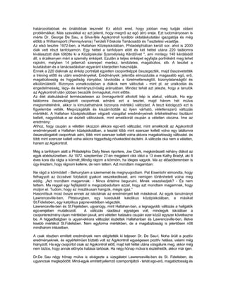 határozottabbak és önállóbbak lesznek! Ez abból ered, hogy jobban meg tudják oldani
problémáikat. Más szavakkal ez azt jelenti, hogy megnő az egó (én) ereje. Ezt tudományosan is
mérte Dr. George De Sau, a Silva-féle Agykontroll korábbi oktatáskutatási igazgatója és még
előbb a Williamsporti (Pennsylvania) Területi Főiskola Tanácsadói és Tesztelési vezetője.
Az első tesztre 1972-ben, a Hallahan Középiskolában, Philadelphiában került sor, ahol is 2000
diák vett részt tanfolyamon. Egy héttel a tanfolyam előtt és két héttel utána 220 találomra
kiválasztott diák töltötte ki a Középiskolai Személyiség Kérdőívet *, ami mintegy 140 kérdésből
áll, s érzékenyen méri a személy énképét. Ezután a teljes énképet egyfajta portréként meg lehet
rajzolni, melyben 14 jellemző szerepel: merész, lendületes, magabiztos, stb. A tesztet a
kutatásban és a tanácsadásban egyaránt kiterjedten használják.
Ennek a 220 diáknak az énkép portréját egyetlen csoportképpé összegezték, majd összevetették
a tréning előtti és utáni eredményeket. Eredmények: jelentős elmozdulás a magasabb egó, erő,
magabiztosság és higgadtság irányába; távolodás a türelmetlenségtől, bizonytalanságtól és
elkülönüléstől. Bizonyos vonatkozásban a diákok nem változtak - mint pl. az uralkodás és
engedelmesség, lágy- és keményszívűség arányában. Mindez tehát azt jelezte, hogy a tanulók
az Agykontroll után jobban becsülik önmagukat, mint előtte.
Az élet alakulásával természetesen az önmagunkról alkotott kép is alakul, változik. Ha egy
találomra összeválogatott csoportnak adnánk ezt a tesztet, majd három hét múlva
megismételnénk, akkor is kimutathatnánk bizonyos mértékű változást. A teszt kidolgozói ezt is
figyelembe vették. Megvizsgálták és kiszámították az ilyen várható, véletlenszerű változás
mértékét. A Hallahan középiskolában végzett vizsgálat eredményeinek értékeléséhez tisztázni
kellett, nagyobbak-e az észlelt változások, mint amekkorát csupán a véletlen okozna. Íme az
eredmény:
Ahhoz, hogy csupán a véletlen okozzon akkora ego-erő változást, mint amekkorát az Agykontroll
eredményezett a Hallahan középiskolában, a tesztet több mint ezerszer kellett volna egy találomra
összeválogatott csoportnak adni, több mint ezerszer kellett volna akkora magabiztosság változást. és
több mint ezerszer kellett volna akkora higgadtság növekedést észlelni. A változás oka nem a véletlen,
hanem az Agykontroll.

Még a tanfolyam alatt a Philadelphia Daily News riportere, Joe Clark, megkérdezett néhány diákot az
egyik ebédszünetben. Az 1972. szeptember 27-én megjelent cikk idézi a 13 éves Kathy Bradyt, aki 8
éves kora óta rágta a körmét:„Mindig rágom a körmöm, ha ideges vagyok. Ma az előadóteremben is
úgy éreztem, hogy rágnom kellene, de nem tettem. Azt mondtam magamban:

Ne rágd a körmödet! - Behunytam a szememet és megnyugodtam. Pat Eisenlohr elmondta, hogy
felhagyott az öccsével folytatott gyakori veszekedéssel, ami nemigen történhetett volna meg
eddig. „Azt mondtam magamnak: - Nincs értelme begurulni. Minek veszekedjek? - És nem
tettem. Ma reggel egy fejfájástól is megszabadultam azzal, hogy azt mondtam magamnak, hogy
múljon el. Tudom, hogy ez misztikusan hangzik, mégis igaz.”
Hasonlítsuk most össze ennek az iskolának az eredményeit két másikéval. Az egyik tanulmányt
Lawrenceville-ben, Pittsburgben, egy koedukált katolikus középiskolában, a másikat
St.Fidelisben, egy katolikus papneveldében végezték.
Lawrenceville-ben és St.Fkjelisben, ugyanúgy, mint Hallahan-ban, a legnagyobb változás a hallgatók
ego-erejében mutatkozott.       A változás ráadásul egységes volt, mindegyik iskolában a
csoporteredmény olyan mértékben javult, ami véletlen hatására csupán ezer közül egyszer következne
be. A higgadtságban is ugyan-ekkora változást észlettek Hallahanban és Lawrenceville-ben, illetve
kisebb mértékút St.Fidelisben. Nem egyforma mértékben, de a magabiztosság is jelentősen nőtt
mindhárom intézetben.

A csak részben említett eredmények nem elégítették ki teljesen Dr. De Sau-t. Noha örült a pozitív
eredményeknek, és egyértelműen bíztató volt az Agykontroll egységesen pozitív hatása, valami még
hiányzott. Ha egy csoportot csak az Agykontroll előtt, majd két héttel utána vizsgálunk meg, akkor még
nem biztos, hogy annak előnyös hatásai tartósak. Ha négy hónap múlva is észlelhetők, akkor már igen.

Dr.De Sau négy hónap múlva is elvégezte a vizsgálatot Lawrenceville-ben és St. Fidelisben, és
ugyancsak meglepődött. Mind-egyik említett jellemző szempontjából - tehát ego-erő, magabiztosság és
 