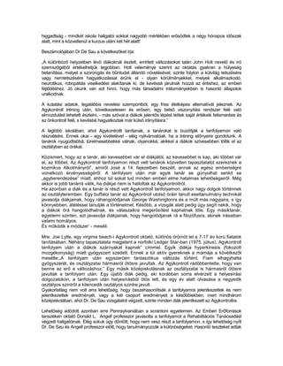 higgadtság - mindkét iskola hallgatói sokkal nagyobb mértékben erősödtek a négy hónapos időszak
alatt, mint a közvetlenül a kurzus utáni két hét alatt!

Beszámolójában Dr.De Sau a következőket írja:

„A különböző helyzetben lévő diákoknál észlelt, említett változásokat talán John Holt nevelő és író
szemszögéből értékelhetjük legjobban. Holt véleménye szerint az oktatás gyakran a hülyeség
betanítása, melyet a szorongás és bűntudat állandó növelésével, szinte folyton a külvilág tetszésére
vagy nemtetszésére hagyatkozással érünk el - olyan körülményekkel, melyek alkalmazkodó,
neurotikus, robopátiás viselkedést alakítanak ki, de kevéssé járulnak hozzá az éréshez, az emberi
fejlődéshez. Jó okunk van azt hinni, hogy más társadalmi intézményekben is hasonló állapotok
uralkodnak.

A kutatási adatok, legalábbis nevelési szempontból, egy friss életképes alternatívát jeleznek. Az
Agykontroll tréning után, következetesen és erősen, egy belső viszonyítási rendszer felé való
elmozdulást lehetett észlelni, - más szóval a diákok jelentős lépést tettek saját értékeik felismerése és
az önkontroll felé, s kevésbé hagyatkoztak már külső irányításra.”

A legtöbb iskolában, ahol Agykontrollt tanítanak, a tanárokat is buzdítják a tanfolyamon való
részvételre. Ennek okai - egy kivételével - elég nyilvánvalóak, ha a tréning előnyeire gondolunk. A
tanárok nyugodtabbá, türelmesebbekké válnak, olyanokká, akikkel a diákok szívesebben töltik el az
osztályban az órákat.

Közismert, hogy az a tanár, aki kevesebbet vár el diákjától, az kevesebbet is kap, aki többet vár
el, az többet. Az Agykontroll tanfolyamon részt vett tanárok közvetlen tapasztalatot szereznek a
kozmikus Alkotmányról”, amiről José a 14. fejezetben beszélt, annak az egész emberiségre
vonatkozó érvényességéről. A tanfolyam után már egyik tanár se gúnyolhat senkit se
„agyberendezése” miatt, ahhoz túl sokat tud minden emberi elme hatalmas lehetőségeiről. Még
akkor is jobb tanárrá válik, ha diákjai nem is hallottak az Agykontrollról.
Ha azonban a diák és a tanár is részt vett Agykontroll tanfolyamon, akkor nagy dolgok történnek
az osztályteremben. Egy buffaloi tanár az Agykontroll utolsó óráin tanult esettanulmány technikát
javasolja diákjainak, hogy ráhangolódjanak George Washingtonra és a múlt más nagyjaira, s így
könnyebben, átéléssel tanulják a történelmet. Később, a vizsgák alatt pedig úgy segít nekik, hogy
a diákok őrá hangolódhatnak, és válaszaikra megerősítést kaphatnak tőle. Egy másiktanár,
egyetemi szinten, azt javasolja diákjainak, hogy hangolódjanak rá a filozófusra, akinek írásaiban
valami homályos.
És működik a módszer’ - meséli.

Mre. Joe Lytle, egy virginia beach-i Agykontroll oktató, különös örömöt lel a 7-17 év korú fiatalok
tanításában. Néhány tapasztalata megjelent a norfolki Ledger Star-ban (1975. július), Agykontroll
tanfolyam után a diákok szárnyakat kapnak” címmel. Egyik diákja hyperkinesis (fokozott
mozgékonyság) miatt gyógyszert szedett. Ennek a túl aktív gyereknek a mamája a következőt
mesélte:„A tanfolyam után egyszerűen fantasztikus változás történt. Fiam elhagyhatta
gyógyszerét, és osztályzatai hármasról ötösre javultak. Az Agykontroll rádöbbentette, hogy van
benne az erő a változáshoz.” Egy másik középiskolásnak az osztályzatai is hármasról ötösre
javultak a tanfolyam után. Egy újabb diák pedig, aki korábban sorra elvérzett a helyesírási
dolgozatokon, a tanfolyam után helyesírásból ötös lett, és egy év alatt olvasása a negyedik
osztályos szintről a kilencedik osztályos szintre javult.
Gyakorlatilag nem volt arra lehetőség, hogy összehasonlítsák a tanfolyamra jelentkezettek és nem
jelentkezettek eredményét, vagy a két csoport eredményeit a későbbiekben, mert mindhárom
középiskolában, ahol Dr. De Sau vizsgálatot végzett, szinte minden diák jelentkezett az Agykontrollra.

Lehetőség adódott azonban erre Pennsylvaniában a scrantoni egyetemen. Az Emberi Erőforrások
tanszéken oktató Donald L. Angell professzor javasolta a tanfolyamot a Rehabilitációs Tanácsadást
végzett hallgatóinak. Elég sokuk úgy döntött, hogy nem vesz részt a tanfolyamon, s így lehetőség nyílt
Dr. De Sau és Angell professzor előtt, hogy tanulmányozzák a különbségeket. Hasonló teszteket adtak
 