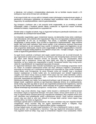 a diákoknak. mint amilyent a középiskolában alkalmaztak, bár ez felnőttek részére készült: a 35
tanfolyamon részt vett és 35 részt nem vett diáknak.

A két csoport között már a kurzus előtt is ki lehetett mutatni különbséget a teszteredmények alapján. A
jelentkezők új élményekre nyitottabbak, és erősebben belső vezérlésűek voltak. A nem jelentkezők
hagyomány- és szabálytisztelőbbek, valamint gyakorlatiasabbak.

Egy hónappal a tanfolyam után a két csoportot ismét megtesztelték, és az eredetileg is észlelt
különbségek mellett a következő jelentős eltérés mutatkozott: az Agykontroll csoport érzelmileg
stabilabb és érettebb, magabiztosabb és nyugodtabb lett.

Röviden tehát a vizsgálat azt jelezte, hogy az Agykontroll tanfolyamra jelentkezők különböztek a nem
jelentkezőktől, és a tanfolyamnak hasznát látták.

Az önbecsülés megerősítése ugyan mindenkinek hasznos, de életmentően fontos lehet a kábítószer
olyan áldozatainak, akik próbálnak attól megszabadulni. Még nincs sok tapasztalat a kábítószereseknél
az Agykontrollal, de ami van, az tanulságos. Paul Grivas, a manhattani Agykontroll Központ
társigazgatója, ki akarta próbálni, hogy mit tehet az Agykontroll a kábítószeresekkel. Négy emberrel
kezdte, akik közül kettő methadont, kettő heroint szedett. A két methadonos résztvevő hasznosnak
találta a tanfolyamot, de nem szabadult meg a szertől. A methadon nagyon erős függéstokoz, és sok
olyan programban alkalmazzák, melynek során megpróbálják az illetőket megszabadítani a herointól.
A methadon elhagyása testileg fájdalmas, és a fájdalom annyira erős - mondják a betegek -, hogy nem
tudtak az Agykontroll gyakorlatokra koncentrálni.

Az egyik heroin szedőnek a tanfolyam első napján családi botránya volt, és emiatt kimaradt. Az
egy megmaradó le tudott szokni a szerről, és a tanfolyam után hónapokig képes volt heroin nélkül
élni. Akkor aztán felhívta telefonon Grivast, és elmondta, hogy újra visszaszokott. Kérte
ismételjék meg a tanfolyamot. Grivas egy napot töltött vele. hogy az Agykontroll tréninget
felerősítse, és így a beteg újra megszabadult a szertől. Hónapokkal később még mindig heroin
nélkül élt, majd elköltözött, és megszakadt kapcsolata Grivasszal.
Az Agykontroll kábítószer elleni második kipróbálására egy bronxi közősségi programban került
sor. Ebben 18, korábban kábítószerező ember vett részt, néhányuk magának a programnak a
szervezője és irányítója volt. A tanfolyamot elvégzők arról számoltak be, hogy minden korábbinál
sokkal jobban uraik önmaguknak, és sokuk hónapok múlva azt mesélte, hogy a tanultakat
részben családjuknak is tovább tudták adni. Az eredményeket nem lehetett megbízhatóan
vizsgálni, mert három hónap múlva az eredeti 18-ból sokan már nem voltak elérhetőek. Lehet-e
valamit tanulni ebből a két vizsgálatból? - Igen -, mondja Paul Grivas. Noha még nincs statisztikai
bizonyíték, tapasztalata két dolgot jelez:
Kábítószeres esetében nem helyes, ha az Agykontroll tanfolyam csak 48 óráig tart, és aztán a többit a
betegre bízzák. Legtöbbünk számára ez egy folyamatos átalakulási élmény, de a kábítószeresnek,
akinek évekig vagy talán egy életen át újra és újra megerősített szokásával kell megbirkóznia, valamint
egy lelki és testi rabságot kell leküzdenie, sokkal hosszabb idő és gyakori megerősítés szükséges. -
Adjanak lehetőséget egy leszoktatási programra - mondja Grivas -, és biztosan eredményeket érek el.

A másik, hogy annak ellenére, hogy nagyon nehéz leszokni a kábítószerről a kábítószeresek
könnyebben végzik az Agykontroll tréninget, mint sokan mások. Grivas szerint ennek az az oka,
hogy az Agykontrollban szerepet játszik egy megváltozott tudatállapot. Míg a legtöbb ember soha
nem változtatta meg tudatállapotát, addig a kábítószeres sokszor. Olyan hasznos tudatszintre
viszont még nem jutott el, ahol nem elveszíti el önmaga feletti uralmát, hanem éppen hogy
hozzájut ahhoz. Ily módon az Agykontrol
különleges ígéretet jelent a kábítószereseknek. Bar ezen a területen még nem végeztek kiterjedt
vizsgálatokat, ahhoz azonban elég sok egyéni sikertörténet érkezik a hallgatók, hogy
megállapíthassuk. Grivas bizalma az Agykontrollban kellően megalapozott.
Íme egy hallgató esete, aki saját magát szoktatta le 1971-ben a kábítószerről. Azóta is „tiszta”.
Súlyos gondom volt: hozzászoktam a heroinhoz. Hogy egy Agykontroll elnevezésű tanfolyam,
mely egyebek között azt állítja, hogy segít az embereknek megválni rossz szokásaiktól, miként
 