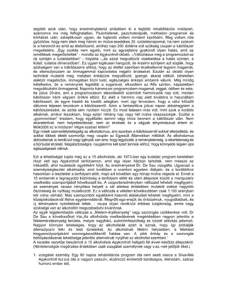 segített azok után, hogy eredménytelenül próbáltam ki a legtöbb rehabilitációs módszert,
számomra ma még felfoghatatlan. Pszichiáterek, pszichoterápiák, methadon programok és
kórházak után, szkeptikusan ugyan, de hajlandó voltam mindent kipróbálni. Meg voltam róla
győződve, hogy nem élem meg három év múlva esedékes 30. születésnapomat, ha nem szokom
le a heroinról és arról az életstílusról, amihez napi 200 dollárra volt szükség csupán a kábítószer
megvételére. „Egy szokás nem egyéb, mint az agysejtekre gyakorolt olyan hatás, amit az
ismétlések megerősítettek” - mondta az Agykontroll oktató. -„Változtassa meg a programozást az
ok szintjén a tudatalattiban” - folytatta -,„és azzal megváltozik viselkedése a hatás szinten, a
külső, tudatos dimenzióban”. Ez ugyan logikusan hangzott, de érzelmi szintjeim azt súgták, hogy
szükségem van a kábítószerre ahhoz, hogy az élettel szemben érzéketlenné tegyem magamat,
és ellensúlyozzam az önmagammal kapcsolatos negatív érzéseket. Ezután az oktató olyan
technikát mutatott meg, melyben énképünk megváltozik: gyenge, akarat nélküli, tehetetlen
alakból magabiztos, önmagában bízni tudó, egészséges énképű emberré válunk. Még mindig
kételkedve, de a reménynek legalább a sugarával, elkezdtem az Alfa szinten, képzeletben
megváltoztatni önmagamat. Naponta háromszor programoztam magamat, reggel, délben és este,
és július 20-ára, ami a programozásom elkezdésétől számított harmincadik nap volt, minden
kábítószer iránti vágyam örökre eltűnt. Ez alatt a harminc nap alatt továbbra is használtam
kábítószert, de egyre kisebb és kisebb adagban, mert úgy terveztem, hogy a célul kitűzött
dátumra teljesen leszokom a kábítószerről. Azon a fantasztikus júliusi napon abbahagytam a
kábítószerezést, és azóta sem nyúltam hozzá. Ez most teljesen más volt, mint azok a korábbi
alkalmak, amikor leszoktam, hogy aztán néhány nap vagy hét múlva visszaszokjak. Ezúttal a
„gyomromban” éreztem, hogy egyáltalán semmi vágy nincs bennem a kábítószer után. Nem
akaraterővel, nem helyettesítéssel, nem az érzések és a vágyak elnyomásával értem el.
Működött ez a módszer! Végre szabad lettem!”
Egy másik szenvedélybetegség az alkoholizmus, ami azonban a kábítószernél sokkal elterjedtebb, és
sokkal többek életét szomorítja meg: csupán az Egyesült Államokban milliókét. Az alkoholizmus
áldozatainak is rendkívül nagy igényük van arra, hogy legyőzzék a reménytelenség, a sikertelenség és
a bűntudat érzését. Magabiztosságra, nyugalomra kell szert tenniük ahhoz, hogy könnyebb legyen újra
egészségessé válniuk.

Ezt a lehetőséget kapta meg az a 15 alkoholista, aki 1973-ban egy kutatási program keretében
részt vett egy Agykontroll tanfolyamon, amit egy olyan házban tartottak, nem messze az
intézettől, ahol kezelésük egyébként folyt. Az eredményeket Dr. De Sau vizsgálta. Ugyanazt a
személyiségtesztet alkalmazta, amit korábban a scantoni egyetem diákjain, és a korábbihoz
hasonlóan a tesztelést a tanfolyam előtt, majd azt követően egy hónap múlva végezte el. Ennél a
15 embernél a legnagyobb különbség a tanfolyam előtti és utáni állapotok között a manipulatív
viselkedés szempontjából következett be. A csoporteredményben változást lehetett megfigyelni:
az események ravasz irányítása helyett a cél elérése érdekében mutatott sokkal nagyobb
őszinteség és nyíltság mutatkozott. Ez a változás a véletlen következtében csak 1:100 arányban
lett volna várható. Más szempontból egyébként hasonló átalakulást lehetett megfigyelni, mint a
középiskolásoknál illetve egyetemistáknál. Megnőtt ego-erejük és önbizalmuk, nyugodtabbak, és
új élményekre nyitottabbak lettek, - csupa olyan rendkívül értékes tulajdonság, amire nagy
szüksége van az alkoholtól megszabadulni kívánónak.
Az egyik legjelentősebb változás a „félelem-érzékenység” vagy szorongás csökkenése volt. Dr
De Sau a következőket írta:„Az alkoholista viselkedésének megértésében nagyon jelentós a
félelemérzékenység területe, melyre nagyfokú, autonómfeszültség és túlzott aktivitás jellemző.
Nagyon könnyen lehetséges, hogy az alkoholisták azért is isznak, hogy így próbálják
ellensúlyozni lelki és testi tüneteiket. Az alkoholnak félelmi helyzetben, a lélektest
kiegyensúlyozójaként szorongáscsökkentő hatása van. A jobb énkép és a szorongás
befolyásolásának lehetősége jelentős alternatívát nyújthat az alkohollal szemben.”
A kezelés vezetője beszámolt a 15 alkoholista Agykontroll hallgató fél évvel későbbi állapotáról:
(Névtelenségük megőrzése érdekében csak vizsgálati személynek vagy v.sz.-nek jelöljük őket.)

1. vizsgálati személy: Egy 90 napos rehabilitációs program óta nem esett vissza a Silva-féle
   Agykontroll kurzus óta a nagyon passzív, elzárkózó emberből barátságos, életvidám, száraz
   humorú ember lett.
 