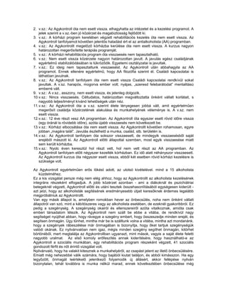 2. v.sz.: Az Agykontroll óta nem esett vissza. elhagyhatta az intézetet és a kezelési programot. A
    jelek szerint a v.sz.-ben jó közérzet és magabiztosság fejlődött ki.
3. v.sz.: A kórházi program keretében végzett rehabilitációs kezelés óta nem esett vissza. Az
    Agykontroll tanfolyamot követően jelentős haladást ért el az antialkoholista (AA) programban.
4. v.sz.: Az Agykontrollt megelőző kórházba kerülése óta nem esett vissza. A kurzus nagyon
    határozottan megerősítette terápiás programját.
5. v.sz.: A kórházi rehabilitációs program óta visszaesés nem tapasztalható.
6. v.sz.: Nem esett vissza közérzete nagyon határozottan javult. A javulás egész családjának
    egyértelmű stabilizálódásában is tükröződik. Egyetemi osztályzatai is javultak.
7. v.sz.: Ez ideig nem tapasztaltunk visszaesést. Az Agykontroll után abbahagyta az AA
    programot. Ennek ellenére egyértelmű, hogy AA filozófia szerint él. Családi kapcsolatai is
    láthatóan javulnak.
8. v.sz.: Az Agykontroll tanfolyam óta nem esett vissza Családi kapcsolatai rendkívül sokat
    javultak. A v.sz. harapós, mogorva ember volt; nyájas, „szeresd felebarátodat” mentalitású
    emberré vált.
9. v.sz.: A v.sz., asszony, nem esett vissza, és jelenleg dolgozik.
10. v.sz.: Nincs visszaesés. Céltudatos, határozottan megváltoztatta önként vállalt korlátait, s
    nagyobb teljesítményt kívánó lehetőségek után néz.
11. v.sz.: Az Agykontroll óta a v.sz. szerint élete lényegesen jobbá vált, amit egyértelműen
    megerősít családja közérzetének alakulása és munkahelyének véleménye is. A v.sz. nem
    esett vissza.
12. v.sz.: 12 éve részt vesz AA programban. Az Agykontroll óta egyszer esett rövid időre vissza
    (egy óránál is rövidebb időre), azóta újabb visszaesés nem következett be.
13. v.sz.: Kórházi elbocsátása óta nem esett vissza. Az Agykontrollt követően rohamosan, egyre
    jobban „magára talál”. Javulás észlelhető a munka, család, stb. területén is.
14. v.sz.: Az Agykontroll tanfolyam óta sokszor visszaesett, de mindegyik visszaesésből saját
    erejéből mászott ki. Az Agykontroll előtti állapottal szemben, most egyik visszaesése miatt
    sem került kórházba.
15. v.sz.: Nyolc éven keresztül hol részt vett, hol nem vett részt az AA programban. Az
    Agykontroll tanfolyam előtt négyszer kezelték kórházban. Ez idő alatt néhányszor visszaesett.
    Az Agykontroll kurzus óta négyszer esett vissza, ebből két esetben rövid kórházi kezelésre is
    szüksége volt.

Az Agykontroll egyértelműen erős lökést adott, az utolsó kivételével. mind a 15 alkoholista
    küzdelméhez.
Ez a kis vizsgálat persze még nem elég ahhoz, hogy az Agykontrollt az alkoholista kezelésének
integráns részeként elfogadjuk. A jobb közérzet azonban - ami a diákoknál és pszichiátriai
betegeknél végzett, Agykontroll előtti és utáni tesztek összehasonlításából egységesen kiderült -
azt jelzi, hogy az alkoholisták segítésének eredményesebb útjait keresőknek érdemes legalább
megpróbálniuk az Agykontrollt.
Van egy másik állapot is, amelyben romokban hever az önbecsülés, noha nem önként vállalt
állapotról van szó, mint a kábítószeres vagy az alkoholista esetében, de ezeknél gyakoribbról. Ez
pedig a szegénység. A szegénység okairól és ellenszereiről azóta vitatkoznak, amióta csak
emberi társadalom létezik. Az Agykontroll nem száll be ebbe a vitába, de rendkívül nagy
segítséget nyújthat abban, hogy rávegye a szegény embert, hogy összeszedje minden erejét, és
segítsen önmagán. Úgy tűnhet, mintha már be is szálltunk volna a vitába, mintha azt mondanánk.
hogy a szegények rábeszélése már önmagában is bizonyítja, hogy őket tartjuk szegénységük
valódi okának. Ez nyilvánvalóan nem igaz, mégis minden szegény segíthet önmagán, kitörhet
börtönéből, mert megtalálja az Agykontrollban ugyanazt, mint mások, vagyis a saját élete feletti
nagyobb uralmat. Az első komoly erőfeszítés annak kiderítésére, hogy használható-e az
Agykontroll a szociális munkában, egy rehabilitációs program részeként végzett, 41 szociális
gondozott férfit és nőt érintő vizsgálat volt.
Nyilvánvaló, hogy ha valakit kitesznek a munkahelyéről, az csapást jelent az illető önbecsülésére.
Emiatt még nehezebbé válik számára, hogy bajából kiutat találjon, és abból kimásszon. Ha egy
legyőzött, önmagát leértékelő jelentkező folyamodik új állásért, akkor fellépése nyilván
bizonytalan, tehát továbbra is munka nélkül marad, ennek következtében önbecsülése még
 