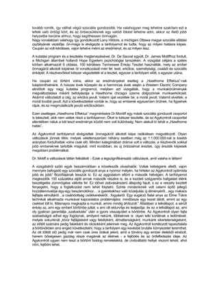 tovább romlik, így válhat végül szociális gondozottá. Ha valahogyan meg lehetne szakítani ezt a
lefelé való ördögi kört, és az önbecsülésnek egy valódi lökést lehetne adni, akkor az illető jobb
helyzetbe kerülne ahhoz, hogy segíthessen önmagán.
Nagy vonalakban valahogy így gondolkozott Lany Hildore, a michigani Ottawa megye szociális ellátási
osztályának vezetője. ön-maga is elvégezte a tanfolyamot és tudta, hogy az milyen hatásra képes.
Csupán az volt kérdéses, vajon lehet-e mérni az eredményt, és az milyen lesz.

A kutatási program és a tesztelés megtervezésével, Dr. De Sauval együtt, Dr. James Motiffhoz fordult,
a Michigan állambeli hollandi Hope Egyetem pszichológiai tanszékén. A vizsgálat céljára a széles
körben alkalmazott 6 oldalas, 100 kérdéses Tennessee Énkép Tesztet használták, mely az ember
önmagáról alkotott képének öt vonatkozását méri fel: testi, erkölcsi, személyiségi, családi és szociális
énképét. A résztvevőkkel kétszer végeztették el a tesztet, egyszer a tanfolyam előtt, s egyszer utána.

Ha csupán ez történt volna, akkor az eredményeket esetleg a „Hawthorne Effektus”-nak
tulajdoníthatnánk. A húszas évek közepén és a harmincas évek elején a Westem Electric Company
elindított egy nagy kutatási programot, melyben azt vizsgálták, hogy a munkakörülmények
megváltoztatása miként befolyásolja a Hawthorne chicagoi üzeme dolgozóinak munkaerkölcsét.
Akármit változtatott a cég, az erkölcs javult. Valami újat vezettek be; a morál javult. Valamit elvettek; a
morál tovább javult. Azt a következtetést vonták le, hogy az emberek egyszerűen örülnek, ha figyelnek
rájuk, és ez megmutatkozik javuló erkölcsükben.

Ezen esetleges „Hawthome Effektus” megmérésére Dr.Montiff egy másik szociális gondozott csoportot
is letesztelt, akik nem vettek részt a tanfolyamon. Őket is kétszer tesztelte, de az Agykontroll csoporttal
ellentétben náluk a két teszt eredménye között nem volt különbség. Nem alakult ki tehát a „Hawthorne
hatás”.

Az Agykontroll tanfolyamot elvégzettek önmagukról alkotott képe radikálisan megváltozott. Olyan
változások jönnek létre, melyek véletlenszerűen néhány esetben még az 1:1.000.000-nál is kisebb
arányban fordulhattak volna csak elő. Minden kategóriában drámai volt a változás: a résztvevők sokkal
jobb embereknek tartották magukat, mint korábban, és új önbizalmat éreztek, úgy érezték képesek
megoldani problémáikat.

Dr. Motiff a változások láttán felkiáltott: - Ezek a legszignifikánsabb változások, amit valaha is láttam!

A vizsgálatról szóló egyik beszámolóban a következők olvashatók: Voltak kétségeink afelől, vajon
mennyire befogadó egy szociális gondozott anya a nyomor mélyén, ha hirtelen az Agykontroll optimista
jobb és jobb” filozófiájának tesszük ki. Ez az aggodalom eltűnt a második hétvégén. A tanfolyamot
megkezdők 100 százaléka eljött annak második részére is, és a kezdeti szégyenlős hallgatást élénk
beszélgetés zümmögése váltotta fel. Ez idővel zsibvásárszerű állapotig fajult, s az a veszély kezdett
fenyegetni, hogy a foglalkozást nem lehet folytatni. Szinte mindenkinek volt valami építő jellegű
hozzátennivalója egy-egy beszámolóhoz… a gyerekekhez való közeljutás új élményéről…egy makacs
fejfájás elmúltáról…a csalódottság csökkenéséről…fogyásról. Egy sugárzó fiatal anya az Elme Tükre
technikát alkalmazta munkával kapcsolatos problémájára: mindössze egy kezet látott, amint az egy
csekket tölt ki. Másnapra megkapta a munkát, amire mindig áhítozott.” Általában a lelkiállapot. a sérült
énkép az, ami egy embert börtönbe juttat, s ami ott eldurvítja és lealjasítja; és ez a lelkiállapot az, ami
oly gyakran garantálja „szabadulás” után a gyors visszajutást a börtönbe. Az Agykontroll olyan fajta
szabadságot adhat egy fogolynak, amilyent nekünk, többeknek is: olyan lelki korlátnak a ledöntését.
melyek sokunknál „ktvür fejfájásként vagy fekélyként, álmatlanságként, munkánk sikertelenségeként,
az elítélt számára pedig falakként és rácsokként jelennek meg. Az Agykontroll korlátozott tapasztalata
a börtönökben arra enged következtetni, hogy a tanfolyam egy kevésbé brutális környezetet teremthet.
Az ott töltött idő pedig már nem csak üres órákat jelent, amit a törvény egy ember életéből elrabolt,
hanem bőségesen gazdag része magának az életnek - a fejlődés és az önfelfedezés ideje. Az
Agykontroll ugyan nem teszi a börtönt boldog remetelakká, de civilizáltabb hellyé viszont teheti, ahol
nőni, fejlődni lehet.
 