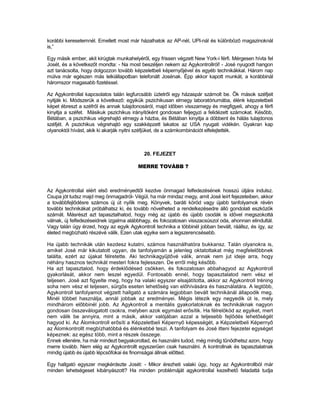 korábbi keresetemnél. Emellett most már házalhatok az AP-nél, UPI-nál és különböző magazinoknál
is,”

Egy másik ember, akit kirúgtak munkahelyéről, egy frissen végzett New York-i férfi. Mérgesen hívta fel
Josét, és a következőt mondta: - Na most beszéljen nekem az Agykontrollról! - José nyugodt hangon
azt tanácsolta, hogy dolgozzon tovább képzeletbeli képernyőjével és egyéb technikákkal. Három nap
múlva már egészen más lelkiállapotban telefonált Josénak. Épp akkor kapott munkát, a korábbinál
háromszor magasabb fizetéssel.

Az Agykontrollal kapcsolatos talán legfurcsább üzletről egy házaspár számolt be. Ők mások széfjeit
nyitják ki. Módszerük a következő: egyikük pszichikusan elmegy laboratóriumába, élénk képzeletbeli
képet ébreszt a széfről és annak tulajdonosáról, majd időben visszamegy és megfigyeli, ahogy a férfi
kinyitja a széfet. Másikuk pszichikus irányítóként gondosan feljegyzi a felidézett számokat. Később,
Bétában, a pszichikus végrehajtó elmegy a házba, és Bétában kinyitja a döbbent és hálás tulajdonos
széfjét. A pszichikus végrehajtó egy szakképzett lakatos az USA nyugati vidékén. Gyakran kap
olyanoktól hívást, akik ki akarják nyitni széfjüket, de a számkombinációt elfelejtették.



                                           20. FEJEZET

                                         MERRE TOVÁBB ?



Az Agykontrollal elért első eredményedtől kezdve önmagad felfedezésének hosszú útjára indulsz.
Csupa jót tudsz majd meg önmagadról- Végül, ha már mindaz megy, amit José leírt fejezeteiben, akkor
a továbbfejlődésre számos új út nyílik meg. Könyvek, baráti köröd vagy újabb tanfolyamok révén
további technikákat próbálhatsz ki, és tovább növelheted a rendelkezésedre álló gondolati eszközök
számát. Másrészt azt tapasztalhatod, hogy még az újabb és újabb csodák is idővel megszokottá
válnak, új felfedezéseidnek izgalma alábbhagy, és fokozatosan visszacsúszol oda, ahonnan elindultál.
Vagy talán úgy érzed, hogy az egyik Agykontroll technika a többinél jobban bevált, ráállsz, és így, az
életed megbízható részévé válik. Ezen utak egyike sem a legszerencsésebb.

Ha újabb technikák után kezdesz kutatni, számos használhatóra bukkansz. Talán olyanokra is,
amiket José már kikutatott ugyan, de tanfolyamán a jelenleg oktatottakat még megfelelőbbnek
találta, ezért az újakat félretette. Aki technikagyűjtővé válik, annak nem jut ideje arra, hogy
néhány hasznos technikát mesteri fokra fejlesszen. De erről még később.
Ha azt tapasztalod, hogy érdeklődésed csökken, és fokozatosan abbahagyod az Agykontroll
gyakorlását, akkor nem leszel egyedül. Fontosabb ennél, hogy tapasztalatod nem vész el
teljesen. José azt figyelte meg, hogy ha valaki egyszer elsajátította, akkor az Agykontroll tréning
soha nem vész el teljesen, sürgős eseten lehetőség van előhívására és használatára. A legtöbb,
Agykontroll tanfolyamot végzett hallgató a számára legjobban bevált technikánál állapodik meg.
Minél többet használja, annál jobbak az eredményei. Mégis létezik egy negyedik út is, mely
mindhárom előbbinél jobb. Az Agykontroll a mentális gyakorlatoknak és technikáknak nagyon
gondosan összeválogatott csokra, melyben azok egymást erősítik. Ha félrelököd az egyiket, mert
nem válik be annyira, mint a másik, akkor valójában azzal a teljesebb fejlődés lehetőségét
hagyod ki. Az Álomkontroll erősíti a Képzeletbeli Képernyő képességét, a Képzeletbeli Képernyő
az Álomkontrollt megbízhatóbbá és élénkebbé teszi. A tanfolyam és José itteni fejezetei egységet
képeznek: az egész több, mint a részek összege.
Ennek ellenére, ha már mindezt begyakoroltad, és használni tudod, még mindig tűnődhetsz azon, hogy
merre tovább. Nem elég az Agykontrollt egyszerűen csak használni. A kontrollnak és tapasztalatnak
mindig újabb és újabb lépcsőfokai és finomságai állnak előtted.

Egy hallgató egyszer megkérdezte Josét: - Mikor érezheti valaki úgy, hogy az Agykontrollból már
minden lehetségeset kibányászott? Ha minden problémáját agykontrollal kezelhető feladattá tudja
 