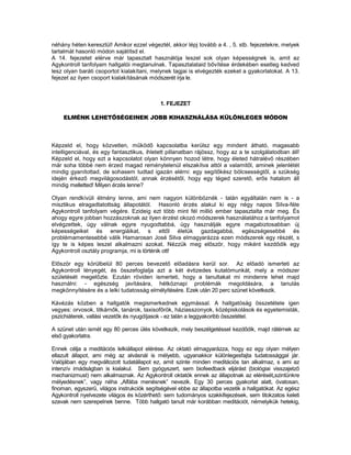 néhány héten keresztül! Amikor ezzel végeztél, akkor lépj tovább a 4. , 5. stb. fejezetekre, melyek
tartalmát hasonló módon sajátítsd el.
A 14. fejezetet elérve már tapasztalt használója leszel sok olyan képességnek is, amit az
Agykontroll tanfolyam hallgatói megtanulnak. Tapasztalataid bővítése érdekében esetleg kedved
lesz olyan baráti csoportot kialakítani, melynek tagjai is elvégezték ezeket a gyakorlatokat. A 13.
fejezet az ilyen csoport kialakításának módszerét írja le.



                                            1. FEJEZET

    ELMÉNK LEHETŐSÉGEINEK JOBB KIHASZNÁLÁSA KÜLÖNLEGES MÓDON



Képzeld el, hogy közvetlen, működő kapcsolatba kerülsz egy mindent átható, magasabb
intelligenciával, és egy fantasztikus, ihletett pillanatban rájössz, hogy az a te szolgálatodban áll!
Képzeld el, hogy ezt a kapcsolatot olyan könnyen hozod létre, hogy életed hátralévő részében
már soha többé nem érzed magad reménytelenül elszakítva attól a valamitől, aminek jelenlétét
mindig gyanítottad, de sohasem tudtad igazán elérni: egy segítőkész bölcsességtől, a szükség
idején érkező megvilágosodástól, annak érzésétől, hogy egy téged szerető, erős hatalom áll
mindig melletted! Milyen érzés lenne?

Olyan rendkívüli élmény lenne, ami nem nagyon különböznék - talán egyáltalán nem is - a
misztikus elragadtatottság állapotától. Hasonló érzés alakul ki egy négy napos Silva-féle
Agykontroll tanfolyam végére. Ezideig ezt több mint fél millió ember tapasztalta már meg. És
ahogy egyre jobban hozzászoknak az ilyen érzést okozó módszerek használatához a tanfolyamot
elvégzettek, úgy válnak egyre nyugodtabbá, úgy használják egyre magabiztosabban új
képességeiket és energiáikat, s ettől életük gazdagabbá, egészségesebbé és
problémamentesebbé válik Hamarosan José Silva elmagyarázza ezen módszerek egy részét, s
így te is képes leszel alkalmazni azokat. Nézzük meg először, hogy miként kezdődik egy
Agykontroll osztály programja, mi is történik ott!

Először egy körülbelül 80 perces bevezető előadásra kerül sor. Az előadó ismerteti az
Agykontroll lényegét, és összefoglalja azt a két évtizedes kutatómunkát, mely a módszer
születését megelőzte. Ezután röviden ismerteti, hogy a tanultakat mi mindenre lehet majd
használni: - egészség javítására, hétköznapi problémák megoldására, a tanulás
megkönnyítésére és a lelki tudatosság elmélyítésére. Ezek után 20 perc szünet következik.

Kávézás közben a hallgatók megismerkednek egymással. A hallgatóság összetétele igen
vegyes: orvosok, titkárnők, tanárok, taxisofőrök, háziasszonyok, középiskolások és egyetemisták,
pszichiáterek, vallási vezetők és nyugdíjasok - ez talán a leggyakoribb összetétel.

A szünet után ismét egy 80 perces ülés következik, mely beszélgetéssel kezdődik, majd rátérnek az
első gyakorlatra.

Ennek célja a meditációs lelkiállapot elérése. Az oktató elmagyarázza, hogy ez egy olyan mélyen
ellazult állapot, ami még az alvásnál is mélyebb, ugyanakkor különlegesfajta tudatossággal jár.
Valójában egy megváltozott tudatállapot ez, amit szinte minden meditációs tan alkalmaz, s ami az
intenzív imádságban is kialakul. Sem gyógyszert, sem biofeedback eljárást (biológiai visszajelző
mechanizmust) nem alkalmaznak. Az Agykontroll oktatók ennek az állapotnak az elérését„szintünkre
mélyedésnek”, vagy néha „Alfába menésnek” nevezik. Egy 30 perces gyakorlat alatt, óvatosan,
finoman, egyszerű, világos instrukciók segítségével ebbe az állapotba vezetik a hallgatókat. Az egész
Agykontroll nyelvezete világos és közérthető: sem tudományos szakkifejezések, sem titokzatos keleti
szavak nem szerepelnek benne. Több hallgató tanult már korábban meditációt, némelyikük hetekig,
 