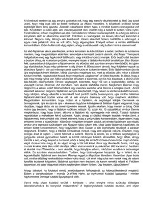 A következő esetben az agy annyira gyakorlott volt, hogy egy komoly vészhelyzetet az illető úgy tudott
uralni, hogy még csak időt se kellett fordítania az Alfába menetelre. A következő levélben leírtak
legtöbbjét kilenc tanú igazolta. „Szerdán vásárlásból tértem haza, s mindkét kezem csomagokkal volt
tele. Kinyitottam a külső ajtót, ami visszacsapódott rám, mielőtt még a belsőt ki tudtam volna nyitni.
Türelmetlenül, erősen meglöktem az ajtót. Rémületemre hirtelen visszacsapódott, és a hegyes kilincs a
könyököm alatt az alkaromba szúródott. Eldobtam a csomagokat, és lassan kihúztam karomból a
kilincset. Nagyon mély, tátongó seb keletkezett. Vérem elkezdett ömleni, betöltötte a sebüreget, s
egyre csak patakzott. Arra se volt időm, hogy elgyengüljek. Ehelyett erősen a vérzés elállítására
koncentráltam. Őröm hullámzott végig rajtam, ahogy a vérzés elállt - alig tudtam hinni a szememnek!

Az első fájdalmak akkor jelentkeztek, amikor lemostam és kitisztítottam a sebet. Leültem és szintemre
mentem, hogy megpróbáljam eldönteni: lemondjak-e tervezett bostoni utamról, ahol Major Thompsont
hallgathatom meg egy Agykontroll találkozón, vagy inkább orvoshoz menjek. Erős ösztönzést éreztem
a bostoni úthoz, és ki akartam próbálni, mennyire hiszek a fájdalomkontrollról tanultakban. Úton Boston
felé, szakadatlanul dolgoztam a fájdalmamon. Az előadás alatt azonban annyira felerősödött, és ujjaim
úgy elzsibbadtak, hogy még szintemen is alig bírtam ki. Bűntudatom támadt, hogy képtelen vagyok az
előadásra figyelni - bár azt másnap szinte szóról-szóra el tudtam ismételni. Erős fájdalmamban újra és
újra segítséget kértem lélekben. Márta bizonyára megérezte ezt, mert az előadás után, mikor a többiek
kávézni mentek, ragaszkodott hozzá, hogy megnézze „vágásomat”. A kötést leszedte, és láttuk, hogy a
seb még mindig nyitva van. Mikor a kilincset kihúztam a karomból, egy kis hús kiszakadt, s ekörül a bőr
lilás-feketén elszíneződött. Elment segítségért, kiderítette, hogy hol van a legközelebbi kórház, és
visszajött Dennis Storinnal. Azt mondtam, nem akarok kórházba menni. Megkértem Dennist, hogy
dolgozzon a seben, ezért félrehúzódtunk egy csendes sarokba, ahol Dennis a szintjére ment. Amint
elkezdett sebemen dolgozni, fájdalmam annyira felerősödött, hogy nekem is szintemre kellett mennem,
hogy kibírjam. Ahogy elkezdte a felszakadt húst pontról pontra összenyomni, ujjai mintha hatalmas
fájdalomhullámokat hoztak volna elő. A seb annyira érzékeny volt, hogy majdnem sikítottam.
Megpróbáltam koncentrálni, hogy múljon el a fájdalom, és segítséget küldjek Dennisnek és
önmagamnak, újra és újra és újra - sikeresen legyőzve kétségtelenül Bétában fogant vágyamat, hogy
rászóljak, hagyja abba, és az orvosi ügyeletre siessek. Igazán akartam, hogy menjen a dolog. Órák
múlva úgy éreztem, hogy a fájdalom csökken, először 10, aztán kb. 15 százalékkal. Amikor Dennis
megkérdezte, hogy hogy bírom, akkorra a fájdalom kb. egynegyede már elmúlt. Tovább folytatva
reparálódtak a mélyebben fekvő szövetek. Aztán, ahogy a külsőbb rétegek kezdtek rendbe jönni, a
fájdalom még intenzívebbé vált. Annak ellenére, hogy a gyógyulásra koncentráltam, észrevettem, hogy
emberek jönnek a közelünkbe - különösen mögöttem éreztem valakit, aki elvette fájdalmam egy részét,
amikor arra leginkább szükségem volt. Nagyon hálás voltam érte. Majd újabb fájdalmak kezdődtek, és
erősen kellett koncentrálnom, hogy legyőzzem őket. Ezután a seb legmélyebb részének a zárásán
dolgoztunk. Éreztem, hogy a többiek körbeállnak minket, hogy erőt adjanak nekünk. Éreztem, hogy
energia árad át rajtam – szinte felemelt a székről. Dennis is érezte, és a többiek segítségével a
gyógyulás sokkal gyorsabban haladt. A körből néhányan később elmesélték, hogy látták, ahogy
záródik a seb, ahogy leapad a duzzanat, a bőr a beteg lila színből vöröses-rózsaszínbe, majd vörösbe,
végül rózsa-színbe megy át, és végül, ahogy a bőr két külső része úgy illeszkedik össze, mint egy
mozaik kirakós játék éles szélű darabjai. Mikor visszamentünk a parkolóban álló kocsimhoz, barátaim
el akartak vinni Waiwickbe, - nem akarták, hogy felnyíljon sebem, miközben vezetéskor sebességet
váltok. Én azonban visszautasítottam. Tudtam, hogy biztonságosan hazajutok. Így is történt, és a
legcsekélyebb fájdalmat sem éreztem Másnap reggel jó állapotban ébredtem. Karomban olyan érzés
volt, mintha előzőleg verekedésben vettem volna részt, - jól lehet még soha nem vertek meg, de valami
ilyesféle érzésnek képzelem, fájdalmat azonban nem éreztem, és karom remekül nézett ki. Felültem
ágyamban, és szép világunkat briliáns napfényben láttam fürdeni. Úgy éreztem, újjászülettem!”

Ahogy láthatod, ha folytatod elméd lehetőségeinek felfedezését, az felbecsülhetetlenül megtérül.
Ebben a vonatkozásban - mondja Dr.Wilfrid Hahn, az Agykontroll kutatási igazgatója - minden
Agykontrollos önmaga kutatási igazgatójává válik.

Van-e még olyan kutatási terület - kérdezte -, ahol ennyire nincs szükség költséges
laboratóriumokra és bonyolult műszerekre? A legbonyolultabb kutatási eszköz, ami olyan
 