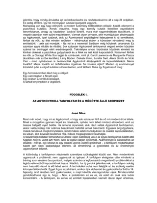 jelentős, hogy mindig ámulatba ejt, rendelkezésedre és rendelkezésemre áll a nap 24 órájában.
Ez pedig elménk. Így hát mindnyájan kutatási igazgatók vagyunk.
Manapság van egy nagy előnyünk: a modem tudomány történetében először, kezdik elismerni a
pszichikus kutatást. Annak veszélye, hogy egy komoly kutatót felelőtlen eszelősként
letromfoljanak, ahogy az kezdetben Joséval történt, mára már nagymértékben lecsökkent. A
veszély azonban nem szűnt meg teljesen. Vannak olyan orvosok, akik munkájukban alkalmazzák
az Agykontrollt, ipari tudósok, akik az Álomkontroll segítségével fejlesztenek ki új termékeket,
férfiak és nők, az élet minden területén - néhányukat ebben a könyvben névtelenül meg is
említettünk -. akik azt mondják: - Ne írd le a nevemet! Barátaim még hülyének tartanának Ez
azonban egyre ritkább és ritkább. Sok százezer Agykontroll tanfolyamot végzett ember büszkén
számol be tréninggel elért eredményeiről. Tekintélyes orvosi folyóiratok közölnek elméleti és
klinikai cikkeket a pszichikus gyógyításról és a félek és test közti kapcsolatról. Közismert férfiak
és nők, a Chicago White Sox tagjai és színészek, mint pl. Carol Lawrence és Marguerite Piazza
(korábban már szóba kerültek), Larry Blyden. Celeste Holm, Loretta Swit, Alexis Smith és Vicki
Carr - mind nyilvánosan is beszámoltak Agykontroll élményeikről és tapasztalataikról. Merre
tovább? Merre tovább az önfelfedezés izgalmas ősi hosszú útján? Minden új eredménnyel
közelebb jutsz a végső kutatási cél eléréséhez, amit William Blake így fogalmazott meg:

Egy homokszemben lásd meg a világot,
Egy vadvirágban a fénylő eget,
Egy órában az örökkévalóságot,
S tartsd tenyeredben a végtelent.




                                         FÜGGELÉK I.

        AZ AGYKONTROLL TANFOLYAM ÉS A MÖGÖTTE ÁLLÓ SZERVEZET



                                           José Silva

Most már tudod, hogy mi az Agykontroll, s hogy sok százezer férfi és nő mi mindent ért el általa.
Mivel a mozgalom gyorsan terjed és növekszik, nyilván nem tehet mindazt elmondani, amit az
összes hallgató nyert belőle. Ha ismersz olyanokat, akik részt vettek Agykontroll tanfolyamon,
akkor valószínűleg már számos beszámolót hallottál annak hasznáról. Egyesek öngyógyításra,
mások tanulásuk megkönnyítésére, ismét mások üzleti munkájukban és családi kapcsolataikban,
és sokan, akik keveset beszélnek róla, mások megsegítésére használják.
A beszámolók hallatán felmerülhet a kérdés: vajon különbség van-e az egyes tanfolyamok között attól
függően, hogy ki vezeti azt? Nem, ezek az egész világon egyformák. Akármennyire is különböznek az
előadók –mint pl. egy lelkész és egy korábbi ügynök esetén gondolnád -, a tanfolyam megtartásában
kapott igen nagy szabadságuk ellenére, az elmetréning, a gyakorlatok és az eredmények
ugyanolyanok tesznek.

A különbség a tanfolyamon résztvevők személyes szükségtetei között van. Nem mindenkinek
ugyanazok a problémái, nem ugyanazok az igényei. A tanfolyam elvégzése után mindenki a
tréning azon részére összpontosít, melyek számára a legfontosabb megoldandó problémákkal a
legközvetlenebbül kapcsolódnak össze. Később, ha új gondok jelentkeznek, a tanfolyam sokáig
nem használt részeit is elő lehet venni. A technikákat soha nem felejtjük el, és szükség esetén
könnyen felidézhetők. Egyet fogsz ezzel érteni, amikor újra elolvastad és gyakoroltad a 3-tól a 14.
fejezetig tartó részben leírt gyakorlatokat, s majd később visszagondolsz rájuk. Mindazonáltal
gondolkodhatsz úgy is, hogy: - Nos, a problémám ez és ez, és ezért én csak erre tudok
koncentrálni. - A tanfolyam, és annak az említett fejezetekben kiemelt részei olyan értelmes,
 