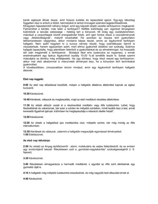 kerek egésszé állnak össze, amit hosszú kutatás és tapasztalat igazol. Egy-egy látszólag
független rész is erősíti a többit, bármelyiket is tartod önmagad számára legjelentősebbnek.
Kihagytam fejezeteimből néhány dolgot, amit egy képzett oktató vezette tanfolyamon megkapnál.
Felmerülhet a kérdés: más talán a tanfolyam? Kétféle különbség van: egyrészt lényegesen
különbözik a tanulás sebessége - hetekig tart a könyvvel, 48 óráig egy osztályteremben;
másrészt a csoporttagok között energiaátvitel folyik, ami igen fontos része a csúcsélménynek
vagy „feldobottságnak”, melyről olvashattál. Ha azonban az összes leírt gyakorlaton
lelkiismeretesen végigmész, akkor mindarra képes teszel, amire az Agykontroll tanfolyam
hallgatói. Nem azért hagytam ki a kurzus némely részét, hogy szándékosan bármit is
visszatartsak, hanem egyszerűen azért, mert ahhoz gyakorlott oktatóra van szükség. Számos
hallgató tapasztalta, hogy jelentősen felerősíti a gyakorlatokat és az elmetréninget, ha hosszabb
idő után megismétli a tanfolyamot. Bíztatjuk őket erre (számukra ez ingyenes), s ennek
eredményeként egy tipikus Agykontroll osztály 10-20 %-át ismétlők teszik ki. Sokak szerint
másodjára az élmény még erőteljesebb. Ha úgy döntesz, hogy részt veszel egy tanfolyamon,
akkor már első alkatommal is intenzívebb élményed tesz, ha a könyvben leírt technikákat
gyakoroltad.
A következőkben, címszavakban leírom mindazt, amin egy Agykontroll tanfolyam hallgatói
átesnek:


Első nap reggele:

9:00 Az első nap előadással kezdődik, melyen a hallgatók általános áttekintést kapnak az egész
kurzusról.

10:20 Kávészünet.

10:40 Kérdések, válaszok és megbeszélés, majd az első meditáció részletes áttekintése.

11:30 Az oktató először vezeti el a résztvevőket meditatív vagy Alfa tudatszintre. Lehet, hogy
fészkelődnek és vakaróznak, bár ezen a szinten és mélyebb szinteken, minél lazább tesz a test, annál
kevesebb figyelmet igényel, különösen ha megtapasztalja a relaxáció ideális helyét”.

12:00 Kávészünet.

12:20 Az oktató a hallgatókat újra meditációba viszi, mélyebb szintre, bár még mindig az Alfa
intervallumban.

12:50 Kérdések és válaszok, valamint a hallgatók megosztják egymással élményeiket.
1:00 Ebédszünet.

Az első nap délutánja:

2:00 Az oktató az Anyag építőköveiről - atomi, molekuláris és sejtes felépítéséről, és az emberi
agy evolúciójáról beszél. Részletesen szól a „gondolat-nagytakarítás” szükségességéről (l. 8.
fejezet)

3:20 Kávészünet.

3:40 Részletesen elmagyarázza a harmadik meditációt, s egyúttal az Alfa szint elérésének egy
gyorsabb útját is.

4:10 A hallgatók még mélyebb tudatszintre ereszkednek, és még nagyobb testi ellazulást érnek el.

4:40 Kávészünet.
 
