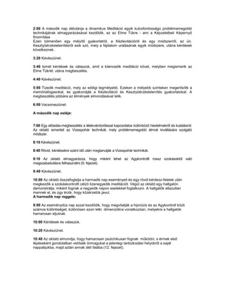 2:00 A második nap délutánja a dinamikus Meditáció egyik kulcsfontosságú problémamegoldó
technikájának elmagyarázásával kezdődik, ez az Elme Tükre - ami a Képzeletbeli Képernyő
finomítása
Ezen túlmenően egy mélyítő gyakorlatról, a Kézlevitációról és egy módszerről, az ún.
Kesztyűérzéstelenítésről esik szó, mely a fájdalom uralásának egyik módszere, utána kérdések
következnek.

3:20 Kávészünet.

3:40 Ismét kérdések és válaszok, amit a kilencedik meditáció követ, melyben megismerik az
Elme Tükrét. utána megbeszélés.

4:40 Kávészünet.

5:00 Tizedik meditáció, mely az eddigi legmélyebb. Ezeken a mélyebb szinteken megerősítik a
memóriafogasokat, és gyakorolják a Kézlevitáció és Kesztyűérzéstelenítés gyakorlatokat. A
megbeszélés jobbára az élmények elmondásával telik.

6:00 Vacsoraszünet.

A második nap estéje:


7:00 Egy előadás-megbeszélés a lélekvándorlással kapcsolatos különböző hiedelmekről és kutatásról.
Az oktató ismerteti az Vizespohár technikát, mely problémamegoldó álmok kiváltására szolgáló
módszer.

8:10 Kávészünet.

8:40 Rövid, kérdésekre szánt idő után megtanulják a Vizespohár technikát.

9:10 Az oktató elmagyarázza, hogy miként lehet az Agykontrollt rossz szokásoktól való
megszabadulásra felhasználni (9. fejezet).

9:40 Kávészünet.

10:00 Az oktató összefoglalja a harmadik nap eseményeit és egy rövid kérdezz-felelek után
megkezdik a szokáskontrollt célzó tizenegyedik meditációt. Végül az oktató egy hallgatón
demonstrálja, miként fognak a negyedik napon esetekkel foglalkozni. A hallgatók ellazultan
mennek el, és úgy érzik, hogy közérzetük javul.
A harmadik nap reggele:

9:00 Az eseménydús nap azzal kezdődik, hogy megvitatják a hipnózis és az Agykontroll közti
számos különbséget, különösen azon lelki dimenziókra vonatkozóan, melyekre a hallgatók
hamarosan eljutnak.

10:00 Kérdések és válaszok.

10:20 Kávészünet.

10:40 Az oktató elmondja, hogy hamarosan pszichikusan fognak működni, s érmek első
lépéseként gondolatban vetítsék önmagukat a jelenlegi tartózkodási helyükről a saját
nappalijukba, majd aztán annak déli falába (12. fejezet).
 