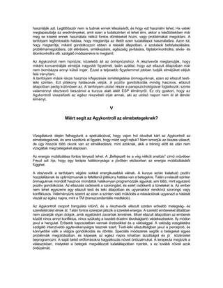 használják azt. Legtöbbször nem is tudnak ennek létezéséről, és hogy ezt használni tehet. Ha valaki
megtapasztalja az eredményeket, amit ezen a tudatszinten el lehet érni, akkor a későbbiekben már
meg se kísérel ennek használata nélkül fontos döntéseket hozni, vagy problémákat megoldani. A
tanfolyam legfontosabb hatása, hogy megtanítja az illetőt ezen tudatállapot használatára. Azon túl,
hogy megtanítja, miként gondolkozzon ebben a relaxált állapotban, a szokások befolyásolására,
problémamegoldásra, cél elérésére, emlékezésre, egészség javítására, fájdalomkontrollra, alvás- és
álomkontrollra stb. szolgáló módszerekre is megtanít.

Az Agykontroll nem hipnózis; közelebb áll az önhipnózishoz. A résztvevők megtanulják, hogy
miként koncentrálják elméjük nagyobb figyelmét, talán azáltal, hogy azt ellazult állapotban már
nem bombázza annyi külső inger. Ezzel a teljesebb figyelemmel jobban tudják elméjüket céljuk
felé irányítani.
A tanfolyam másik része hasznos kifejezések ismételgetése önmagunknak, ezen az ellazult testi-
lelki szinten. Ezt jótékony hatásúnak véljük. A pozitív gondolkodás mindig hasznos, ellazult
állapotban pedig különösen az. A tanfolyam utolsó része a parapszichológiával foglalkozik; szinte
valamennyi résztvevő beszámol a kurzus alatt átélt ESP élményről. Ez oly gyakori, hogy az
Agykontroll visszafizeti az egész részvételi díjat annak, aki az utolsó napon nem él át látnoki
élményt.

                                                  V

                     Miért segít az Agykontroll az elmebetegeknek?


Vizsgálatunk elején felhagytunk a spekulációval, hogy vajon hol okozhat kárt az Agykontroll az
elmebetegeknek, és arra kezdtünk el figyelni, hogy miért segít rajtuk? Nem ismerjük az összes választ,
de úgy hisszük több okunk van az elmélkedésre, mint azoknak, akik a tréning előtt és után nem
vizsgáltak meg betegeket alaposan.

Az energia mobilizálása fontos tényező lehet. A „Befejezett és a vég nélküli analízis” című művében
Freud azt írja, hogy egy terápia hatékonysága a jövőben elsősorban az energia mobilizálásától
függhet.

A részvevők a tanfolyam végére sokkal energikusabbá válnak. A kurzus során kialakuló pozitív
hozzáállásnak és optimizmusnak is feltétlenül jótékony hatása van a betegekre. Talán a relaxált szinten
önmaguknak mondott hasznos mondatok hatékonyan programozzák agyukat, ami több, mint egyszerű
pozitív gondolkozás. Az ellazulás csökkenti a szorongást, és ezért csökkenti a tüneteket is. Az ember
nem tehet egyszerre egy ellazult testi és lelki állapotban és ugyanakkor rendkívül szorongó vagy
konfliktusos. Véleményünk szerint az ezen a szinten való működés a relaxációnak ugyanazt a hatását
visziát az egész napra, mint a TM (transzcendentális meditáció).

Az Agykontroll csoport hangulata kitűnő, és a résztvevők ellazult szinten erősebb melegség- és
szeretetérzést élnek át. Talán fontos szerepet játszik a szeretet-energia. A szerető embereket általában
nem zavarják olyan dolgok, amik egyébként zavaróak lennének. Mivel ellazult állapotban az emberek
között nincs annyi konfliktus, nincs szükség a kezdeti érzelmi távolságtartó védekezésekre. Ily módon
javul a hangulat. Erősebb kapcsolatban vannak érzéseikkel és a valósággal. A valóság vizsgálatára
szolgáló intenzívebb agytevékenységre tesznek szert. Testi-lelki ellazultságban javul a percepció, és
könnyebbé válik a világos gondolkodás és döntés. Speciális módszerek segítik a betegeket egyes
problémáik megoldásában, és képesek az egész napra kihatóan lazultságot és jó közérzetet
beprogramozni. A saját belső erőforrásokra hagyatkozás növeli önbizalmukat. A terapeuta megbízik a
válaszokban, melyeket a betegek megváltozott tudatállapotban nyertek, s ez tovább növeli azok
önbizalmát.
 