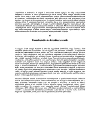 Csoporthatás is érvényesül. A csoport jó emócionális érzése ragályos, és még a legzavartabb
betegekre is áttevődik. A kurzus parapszichológiai része néhány zavart beteget váratlan módon
segített. Sokan, akik az elme szélső határaira kerültek, gyakran paranormális élményekről számoltak
be, melyekre a pszichoterápia nem tudott magyarázatot adni. A kurzusnak csak a parapszichológiai
részében nyertek ezek az élmények értelmet. A mély pszichoterápia egyik deklarált célja a tudattalan
tudatossá tétele. A tudatosság határának kiterjesztése és az elme parapszichológiai aspektusának
felderítése ugyanezt a célt szolgálja. A betegek megkönnyebbültek, hogy telki folyamataiknak ezt a
vonatkozását is felfedték, és azt valóságosnak találták és elfogadták. Mivel emocionális betegségük
szerepet játszott abban, hogy paranormális jelenségeket tapasztaljanak, az tehát hozzájárult ahhoz,
hogy hosszú betegségük és életük értelmet kapjon. A terapeuta megtanulta a pszichoterápia céljára
felhasználni ezeket a technikákat, ami ugyancsak a betegek érdekét szolgálja.

                                                  VI

                         Összefoglalás és következtetések:



75 nagyon zavart beteget küldtünk a Silva-féle Agykontroll tanfolyamra, hogy kiderítsük, mely
betegeknél jelentkezhet bonyodalom. Csupán egyikük vált jelentősen zavartabbá. A leggyakoribb
jelenség valóságérzékelésük drámai javulása volt, amit klinikailag és objektív pszichológiai teszttel is
igazoltunk. Fontos megjegyezni, hogy egy pszichiátrial pacientúra minden zavart betegét felkértük a
tanfolyamon való részvételre, ami azt jelenti, hogy a vizsgált csoport egy pszichiátriai betegpopuláció
teljes mintáját képviselte. Senkit sem tartottunk vissza. Az eredmények nemcsak válogatott betegekre
vonatkoznak. A Silva-féle Agykontroll nem pszichoterápia. Bármelyik pszichoterápiában eszközként
alkalmazni lehet, különösen akkor, ha a terapeuta járatos a kurzus dolgaiban, és nem idegenkedik
annak koncepciójától. Hozzásegíti a beteget ahhoz, hogy jobban tudja használni elméjét és alávesse
magát az alkalmazott terápiának. A pszichotikusoknak olyan rendkívüli mértékben segített (legalábbis
amikor a beteg kezelésben van, és a pszichiáter megérti, ismeri a tanfolyamot), hogy Dr. McKenzie ma
már minden pszichotikus betegének javasolja a tanfolyamon való részvételt - felügyelet és ellenőrzés
mellett. A legtöbb zavart betegnél jelentkező drámai javulás, valamint a tréning egyszerre nagy
csoporton való alkalmazhatósága miatt úgy gondoljuk, hogy azt a kórházi kezelést segítő formában a
jövőben mindenképp alkalmazni érdemes.

Neurotikus betegek részére a tanfolyamot biztonságosnak és potenciálisan előnyös hatásúnak
találtuk. Viszonylag biztonságos és határozottan hasznos volt a nagyon zavart betegeknél, ha az
olyan pszichiáter felügyelete mellett folyt, aki ismerte a programot. A klinikai és objektív
pszichológiai adatok is azt mutatják, hogy az előnyök messze meghaladnak minden negatív
hatást. A grafikon: 38, a nagyon zavart csoportba tartozó nőbeteg T pontszámának átlagos
különbsége a SAK előtt és után mérve. Mind a 11 skálán javulás mutatkozott, az eufória skálát is
beleértve. Az alacsonyabb pontszámjavulást tükröz, kivétel ez alól az eufória skála, ahol minél
magasabb a pontszám, annál jobban érzi magát a beteg és annál optimistább.
 