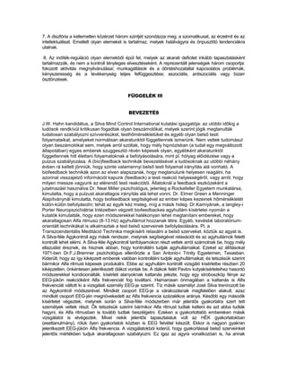 7. A diszfória a kellemetlen közérzet három szintjét szondázza meg; a szomatikusat, az érzelmit és az
intellektuálisat. Emellett olyan elemeket is tartalmaz, melyek halálvágyra és önpusztító tendenciákra
utalnak.

 8. Az indíték-reguláció olyan elemekből épül fel, melyek az akarati deficitet inkább tapasztalásként
tartalmazzák, és nem a kontroll tényleges elvesztéseként. A reprezentált jelenségek három csoportja:
fokozott aktivitás megnyilvánulásai; munkagátlások és a döntéshozatallal kapcsolatos problémák,
kényszeresség és a tevékenység teljes felfüggesztése; aszociális, antiszociális vagy bizarr
ösztönzések.


                                            FÜGGELÉK III


                                            BEVEZETÉS

J.W. Hahn kandidátus, a Silva Mind Control International kutatási igazgatója: az utóbbi időkig a
tudósok rendkívül kritikusan fogadtak olyan beszámolókat, melyek szerint jógik megtanulták
tudatosan szabályozni szívverésüket, testhőmérsékletüket és egyéb olyan belső testi
folyamataikat, amelyeket normálisan akaratunktól függetlennek ismerünk. Nem vettek tudomásul
olyan beszámolókat sem, melyek arról szóltak, hogy mély hipnózisban (a tudat egy megváltozott
állapotában) egyes emberek szuggesztió révén képesek olyan, egyébként akaratunktól
függetlennek hitt élettani folyamatoknak a befolyásolására, mint pl. hólyag előidézése vagy a
pulzus szabályozása. A (bio)feedback technikák bevezetésével a tudósoknak az utóbbi néhány
évben rá kellett jönniük, hogy szinte valamennyi belső testi folyamat irányítás alá vonható. A
biofeedback technikák azon az elven alapszanak, hogy megtanulunk helyesen reagálni, ha
azonnal visszajelző információt kapunk (feedback) a testi reakció helyességéről, vagy arról, hogy
milyen messze vagyunk az elérendő testi reakciótól. Állatoknál a feedback eszközeként a
jutalmazást használva Dr. Neal Miller pszichológus, jelenleg a Rockefeller Egyetem munkatársa,
kimutatta, hogy a pulzust akaratlagos irányítás alá tehet vonni. Dr. Elmer Green a Menninger
Alapítványnál kimutatta, hogy biofeedback segítségével az ember képes kezeinek hőmérsékletét
külön-külön befolyásolni; tehát az egyik kéz meleg, míg a másik hideg. Dr.Kamiyának, a langley-i
Porter Neuropszichiátriai Intézetben végzett biofeedbackes agyhullám kísérletei nyomán a
kutatók kimutatták, hogy ezen módszerekkel hatékonyan lehet megtanítani embereket, hogy
akaratlagosan Alfa ritmusú (8-13 Hz) agyhullámot hozzanak létre. Egyéb, kevésbé laboratórium-
orientált technikákat is alkalmaztak a test belső szerveinek befolyásolására. Pl. a
Transzcendentális Meditáció Technika megkísérli relaxálni a belső szerveket. köztük az agyat is.
A Silva-féle Agykontroll egy másik rendszer, melynek segítségével relaxációt és az agyhullámok feletti
kontrollt lehet elérni. A Silva-féle Agykontroll tanfolyamokon részt vettek arról számolnak be, hogy mély
ellazulást éreznek, és hisznek abban, hogy kontrollálni tudják agyhullámaikat. Ezeket az állításokat
1971-ben Dr.F.J.Bremner pszichológus ellenőrizte a San Antonio-i Trinity Egyetemen, Texasban.
Kiderült, hogy az így kiképzett emberek valóban kontrollálni tudják agyhullámaikat, és tetszésük szerint
bármikor Alfa ritmust képesek produkálni. Ebbe az agyhullám kontrollt vizsgáló kísérletbe részben 20
kiképzetlen, önkéntesen jelentkezett diákot vontak be. A diákok felét Pavlov kutyakísérleteihez hasonló
módszerekkel kondicionálták. kísérleti alanyoknak kattanás jelezte, hogy egy stroboszkóp fénye az
EEG-jükön reakcióként Alfa frekvenciát fog kiváltani. Hamarosan önmagában a kattanás is Alfa
frekvenciát váltott ki a vizsgálati személy EEG-je szerint. Tíz másik személyt José Silva trenírozott be
az Agykontroll módszerével. Mindkét csoport EEG-je a várakozásnak megfelelően alakult. azaz
mindkét csoport EEG-jén megnövekedett az Alfa frekvencia százalékos aránya. Később egy második
kísérletet végeztek, melynek során a Silva-féle módszerben már jelentős gyakorlatra szert tett
személyek vettek részt. Ők tetszésük szerint bármikor Alfa ritmust tudtak kelteni és azt abba tudták
hagyni, és Alfa ritmusban is tovább tudtak beszélgetni. Ezeken a gyakorlottabb embereken másik
vizsgálatot is elvégeztek. Mivel nekik jelentős tapasztalatuk volt az HÉK gyakorlatokban
(esettanulmány), róluk ilyen gyakorlatok közben is EEG felvétel készült. Ekkor is nagyon gyakran
jelentkezett EEG-jükön Alfa frekvencia. A vizsgálatokból kiderül, hogy gyakorlással belső szerveinket
jelentős mértékben tudjuk akaratlagosan szabályozni. Ez igaz az agyra vonatkozóan is, ha annak
 