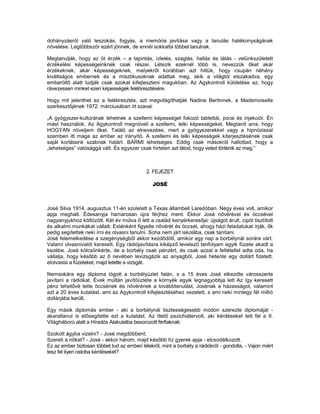 dohányzásról való leszokás, fogyás, a memória javítása vagy a tanulás hatékonyságának
növelése. Legtöbbször ezért jönnek, de ennél sokkalta többet tanulnak.

Megtanulják, hogy az öt érzék – a tapintás, ízlelés, szaglás, hallás és látás - velünkszületett
érzékelési képességeinknek csak részei. Létezik ezeknél több is, nevezzük őket akár
érzékeknek, akár képességeknek, melyekről korábban azt hittük, hogy csupán néhány
kiváltságos embernek és a misztikusoknak adattak meg, akik a világtól elszakadva, egy
emberöltő alatt tudják csak azokat kifejleszteni magukban. Az Agykontroll küldetése az, hogy
rávezessen minket ezen képességek felébresztésére.

Hogy mit jelenthet ez a felébresztés, azt megvilágíthatják Nadine Bertinnek, a Mademoiselle
szerkesztőjének 1972. márciusában írt szavai:

„A gyógyszer-kultúrának lehetnek a szellemi képességet fokozó tablettái, porai és injekciói. Én
mást használok. Az Agykontroll megnöveli a szellemi, lelki képességeket. Megtanít arra, hogy
HOGYAN növeljem őket. Találó az elnevezése, mert a gyógyszerekkel vagy a hipnózissal
szemben itt maga az ember az irányító. A szellemi és lelki képességek kiterjesztésének csak
saját korlátaink szabnak határt. BÁRMI lehetséges. Eddig csak másokról hallottad, hogy a
„lehetséges” valósággá vált. És egyszer csak hirtelen azt látod, hogy veled történik ez meg.”



                                             2. FEJEZET

                                                JOSÉ



José Silva 1914. augusztus 11-én szúletett a Texas állambeli Laredóban. Négy éves volt, amikor
apja meghalt. Édesanyja hamarosan újra férjhez ment. Ekkor José nővérével és öccsével
nagyanyjukhoz költözött. Két év múlva ő lett a család kenyérkeresője: újságot árult, cipót tisztított
és alkalmi munkákat vállalt. Esténként figyelte nővérét és öccsét, ahogy házi feladatukat írják, ők
pedig segítettek neki írni és olvasni tanulni. Soha nem járt iskolába, csak tanítani.
José felemelkedése a szegénységből akkor kezdődött, amikor egy nap a borbélynál sorára várt.
Valami olvasnivalót keresett. Egy rádiójavításra kiképző levelező tanfolyam egyik füzete akadt a
kezébe. José kölcsönkérte, de a borbély csak pénzért, és csak azzal a feltétellel adta oda, ha
vállalja, hogy később az ő nevében levizsgázik az anyagból. José hetente egy dollárt fizetett,
elolvasta a füzeteket, majd letette a vizsgát.

Nemsokára egy diploma lógott a borbélyüzlet falán, s a 15 éves José elkezdte városszerte
javítani a rádiókat. Évek múltán javítóüzlete a környék egyik legnagyobbja lett Az így keresett
pénz lehetővé tette öccsének és nővérének a továbbtanulást, Josénak a házasságot, valamint
azt a 20 éves kutatást, ami az Agykontroll kifejlesztéséhez vezetett, s ami neki mintegy fél millió
dollárjába került.

Egy másik diplomás ember - aki a borbélynál tisztességesebb módon szerezte diplomáját -
akaratlanul is elősegítette ezt a kutatást. Az illető pszichiátervolt, aki kérdéseket tett fel a II.
Világháború alatt a Híradós Alakulatba besorozott férfiaknak:

Szokott ágyba vizelni? - José megdöbbent.
Szereti a nőket? - José - akkor három, majd később tíz gyerek apja - elcsodálkozott.
Ez az ember biztosan többet tud az emberi lélekről, mint a borbély a rádiókról - gondolta, - Vajon miért
tesz fel ilyen ostoba kérdéseket?
 