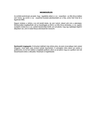 MEGBESZÉLÉS

Az említett eredmények azt jelzik, hogy - legalábbis ebben a v.sz. csoportban - az Alfa ritmus keltése
nem hamis. így ennél a v.sz. csoportnál kevésbé jelentkezhetett az a hiba, amire Hart hívta fel a
figyelmet(1968).

Nagyon érdekes a néhány v-sz.-nél észlelt késés, de nem tudunk választ adni erre a jelenségre.
Mindazonáltal megállapítható volt az összefüggés az EEG-n az Alfa ritmus elindulása, a v.sz. egyedi,
szubjektív érzése és a v.sz. szóbeli beszámolója között, ami azt jelezte, hogy egy sajátságos figyelmi
állapotban van, amit mi belső fókusz alrendszernek nevezünk.




Szerkesztői megjegyzés: A könyvben található még néhány ábra, de ezek orvosi jellege miatt, ezeket
kihagytuk, mivel úgyis csak orvosok tudnák hasznosítani. A szövegben néha utalva van ezekre a
grafikonokra, és ha nem találod a megfelelő grafikont, akkor az azt jelenti, hogy az a grafikon nem lett
beszerkesztve ebbe a változatba. Köszönjük a megértésedet.
 