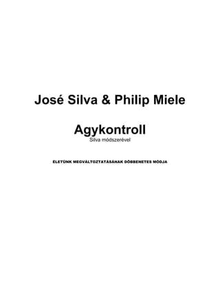 José Silva & Philip Miele

           Agykontroll
                Silva módszerével



   ÉLETÜNK MEGVÁLTOZTATÁSÁNAK DÖBBENETES MÓDJA
 