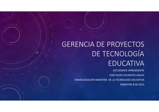 GERENCIA DE PROYECTOS
DE TECNOLOGÍA
EDUCATIVA
ESTUDIANTE APRENDIENTE
JOSÉ SILVIO CIFUENTES GALVIS
HOMOLOGACIÓN MAESTRÍA DE LA TECNOLOGÍA EDUCATIVA
SEMESTRE B DE 2015
 