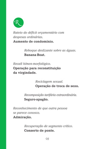 98
Rateio do déﬁcit orçamentário com
despesas ordinárias.
Aumento de condomínio.
Reboque deslizante sobre as águas.
Banana-Boat.
Recall hímen-morfológico.
Operação para reconstituição
da virgindade.
Reciclagem sexual.
Operação de troca de sexo.
Recomposição tarifária extraordinária.
Seguro-apagão.
Reconhecimento de que outra pessoa
se parece conosco.
Admiração.
Recuperação de segmento crítico.
Conserto de ponte.
R
 