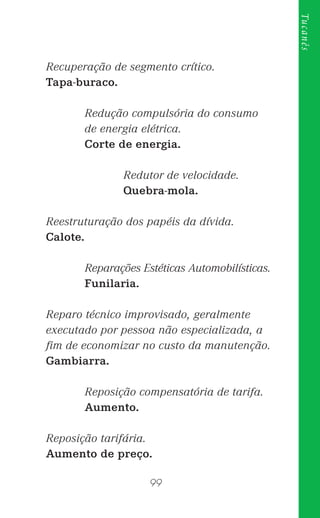 99
Tucanês
Recuperação de segmento crítico.
Tapa-buraco.
Redução compulsória do consumo
de energia elétrica.
Corte de energia.
Redutor de velocidade.
Quebra-mola.
Reestruturação dos papéis da dívida.
Calote.
Reparações Estéticas Automobilísticas.
Funilaria.
Reparo técnico improvisado, geralmente
executado por pessoa não especializada, a
ﬁm de economizar no custo da manutenção.
Gambiarra.
Reposição compensatória de tarifa.
Aumento.
Reposição tarifária.
Aumento de preço.
 