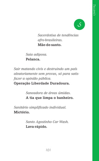 101
Tucanês
Sacerdotisa de tendências
afro-brasileiras.
Mãe-de-santo.
Saia adiposa.
Pelanca.
Sair matando civis e destruindo um país
aleatoriamente sem provas, só para satis-
fazer a opinião pública.
Operação Liberdade Duradoura.
Saneadora de áreas úmidas.
A tia que limpa o banheiro.
Sanitário simpliﬁcado individual.
Mictório.
Santo Agostinho Car Wash.
Lava-rápido.
S
 