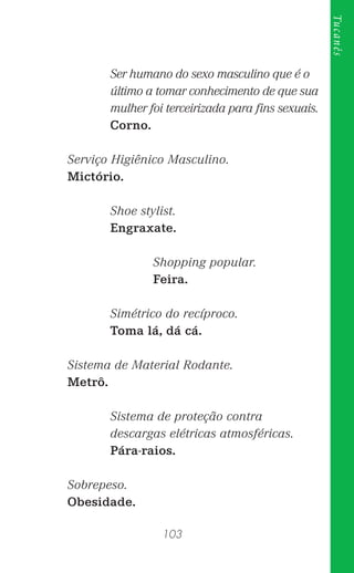 103
Tucanês
Ser humano do sexo masculino que é o
último a tomar conhecimento de que sua
mulher foi terceirizada para ﬁns sexuais.
Corno.
Serviço Higiênico Masculino.
Mictório.
Shoe stylist.
Engraxate.
Shopping popular.
Feira.
Simétrico do recíproco.
Toma lá, dá cá.
Sistema de Material Rodante.
Metrô.
Sistema de proteção contra
descargas elétricas atmosféricas.
Pára-raios.
Sobrepeso.
Obesidade.
 