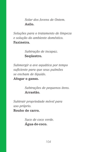 104
Solar dos Jovens de Ontem.
Asilo.
Soluções para o tratamento de limpeza
e solução do ambiente doméstico.
Faxineira.
Subtração de incapaz.
Seqüestro.
Submergir a ave aquática por tempo
suﬁciente para que seus pulmões
se encham de líquido.
Afogar o ganso.
Subtrações de pequenos itens.
Arrastão.
Subtrair propriedade móvel para
uso próprio.
Roubo de carro.
Suco de coco verde.
Água-de-coco.
 