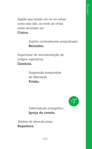 105
Tucanês
Sujeito que insiste em ver as coisas
como elas são, ao invés de vê-las
como deveriam ser.
Cínico.
Sujeito verticalmente prejudicado.
Baixinho.
Supervisor de movimentação de
artigos esportivos.
Gandula.
Suspensão temporária
de liberdade.
Prisão.
Tabernáculo evangélico.
Igreja de crente.
Tablete de doce-de-cana.
Rapadura.
T
 