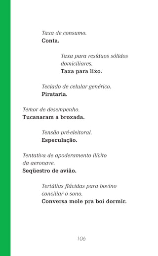 106
Taxa de consumo.
Conta.
Taxa para resíduos sólidos
domiciliares.
Taxa para lixo.
Teclado de celular genérico.
Pirataria.
Temor de desempenho.
Tucanaram a broxada.
Tensão pré-eleitoral.
Especulação.
Tentativa de apoderamento ilícito
da aeronave.
Seqüestro de avião.
Tertúlias ﬂácidas para bovino
conciliar o sono.
Conversa mole pra boi dormir.
 