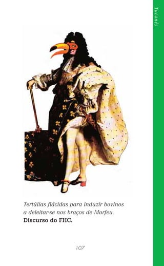 107
Tucanês
Tertúlias ﬂácidas para induzir bovinos
a deleitar-se nos braços de Morfeu.
Discurso do FHC.
 