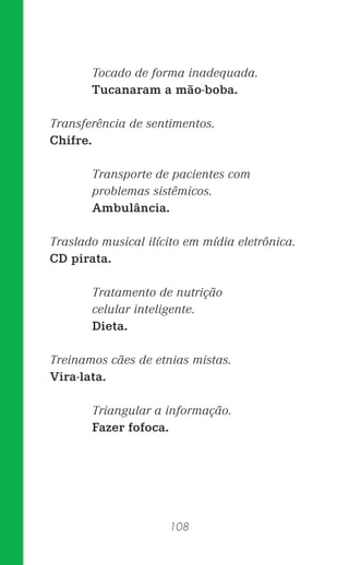 108
Tocado de forma inadequada.
Tucanaram a mão-boba.
Transferência de sentimentos.
Chifre.
Transporte de pacientes com
problemas sistêmicos.
Ambulância.
Traslado musical ilícito em mídia eletrônica.
CD pirata.
Tratamento de nutrição
celular inteligente.
Dieta.
Treinamos cães de etnias mistas.
Vira-lata.
Triangular a informação.
Fazer fofoca.
 