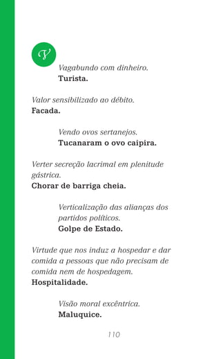 110
Vagabundo com dinheiro.
Turista.
Valor sensibilizado ao débito.
Facada.
Vendo ovos sertanejos.
Tucanaram o ovo caipira.
Verter secreção lacrimal em plenitude
gástrica.
Chorar de barriga cheia.
Verticalização das alianças dos
partidos políticos.
Golpe de Estado.
Virtude que nos induz a hospedar e dar
comida a pessoas que não precisam de
comida nem de hospedagem.
Hospitalidade.
Visão moral excêntrica.
Maluquice.
V
 