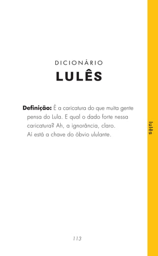113
lulês
Deﬁnição: É a caricatura do que muita gente
pensa do Lula. E qual o dado forte nessa
caricatura? Ah, a ignorância, claro.
Aí está a chave do óbvio ululante.
D I C I O N Á R I O
LULÊS
 