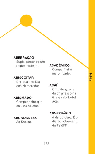 115
lulês
ABERRAÇÃO
Supla cantando um
roque pauleira.
ABISCOITAR
Dar duas no Dia
dos Namorados.
ABISMADO
Companheiro que
caiu no abismo.
ABUNDANTES
As Sheilas.
ACADÊMICO
Companheiro
marombado.
AÇAÍ
Grito de guerra
do churrasco na
Granja do Torto!
Açaí!
ADVERSÁRIO
4 de outubro. É o
dia do adversário
do PalóFFi.
 