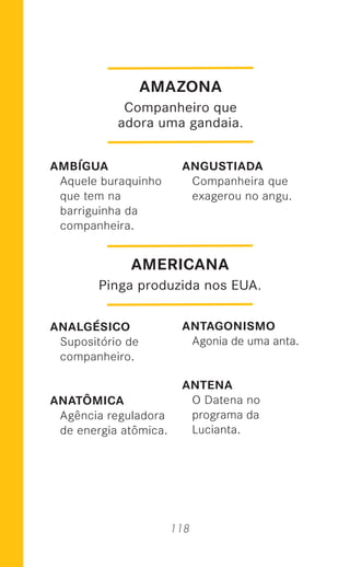 118
AMBÍGUA
Aquele buraquinho
que tem na
barriguinha da
companheira.
ANALGÉSICO
Supositório de
companheiro.
ANATÔMICA
Agência reguladora
de energia atômica.
ANGUSTIADA
Companheira que
exagerou no angu.
ANTAGONISMO
Agonia de uma anta.
ANTENA
O Datena no
programa da
Lucianta.
AMAZONA
Companheiro que
adora uma gandaia.
AMERICANA
Pinga produzida nos EUA.
 