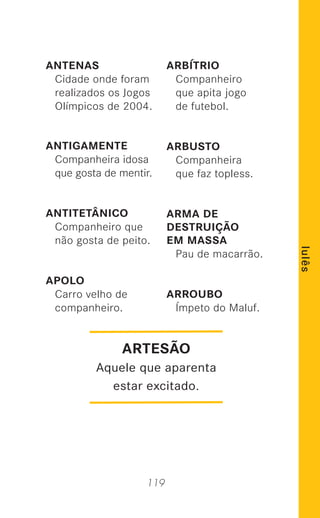 119
lulês
ANTENAS
Cidade onde foram
realizados os Jogos
Olímpicos de 2004.
ANTIGAMENTE
Companheira idosa
que gosta de mentir.
ANTITETÂNICO
Companheiro que
não gosta de peito.
APOLO
Carro velho de
companheiro.
ARBÍTRIO
Companheiro
que apita jogo
de futebol.
ARBUSTO
Companheira
que faz topless.
ARMA DE
DESTRUIÇÃO
EM MASSA
Pau de macarrão.
ARROUBO
Ímpeto do Maluf.
ARTESÃO
Aquele que aparenta
estar excitado.
 