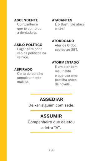 120
ASCENDENTE
Companheiro
que já comprou
a dentadura.
ASILO POLÍTICO
Lugar para onde
vão os políticos na
velhice.
ASPIRADO
Carta de baralho
completamente
maluca.
ATACANTES
É o Bush. Ele ataca
antes.
ATORDOADO
Ator da Globo
cedido ao SBT.
ATORMENTADO
É um ator com
mau hálito
e que usa uma
pastilha antes
da novela.
ASSUMIR
Companheiro que deletou
a letra “A”.
ASSEDIAR
Deixar alguém com sede.
 