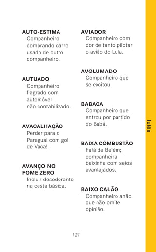 121
lulês
AUTO-ESTIMA
Companheiro
comprando carro
usado de outro
companheiro.
AUTUADO
Companheiro
ﬂagrado com
automóvel
não contabilizado.
AVACALHAÇÃO
Perder para o
Paraguai com gol
de Vaca!
AVANÇO NO
FOME ZERO
Incluir desodorante
na cesta básica.
AVIADOR
Companheiro com
dor de tanto pilotar
o avião do Lula.
AVOLUMADO
Companheiro que
se excitou.
BABACA
Companheiro que
entrou por partido
do Babá.
BAIXA COMBUSTÃO
Fafá de Belém;
companheira
baixinha com seios
avantajados.
BAIXO CALÃO
Companheiro anão
que não omite
opinião.
 