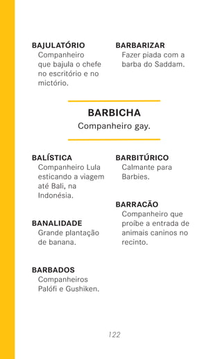 122
BAJULATÓRIO
Companheiro
que bajula o chefe
no escritório e no
mictório.
BALÍSTICA
Companheiro Lula
esticando a viagem
até Bali, na
Indonésia.
BANALIDADE
Grande plantação
de banana.
BARBADOS
Companheiros
Palóﬁ e Gushiken.
BARBARIZAR
Fazer piada com a
barba do Saddam.
BARBITÚRICO
Calmante para
Barbies.
BARRACÃO
Companheiro que
proíbe a entrada de
animais caninos no
recinto.
BARBICHA
Companheiro gay.
 
